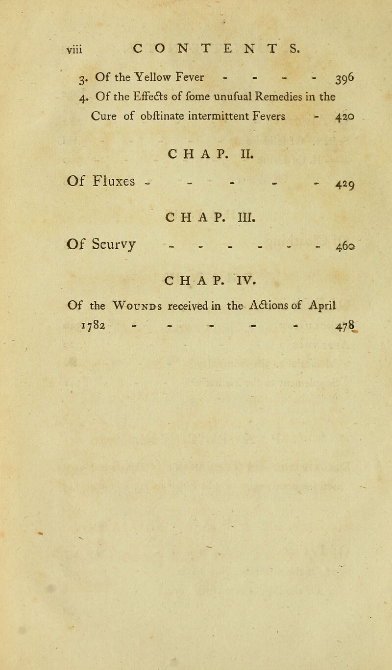 3. Of the Yellow Fever -■-'-'- 396 4. Of the Effects of fome unufual Remedies in the Cure of obftinate intermittent Fevers - 420 CHAP. II. Of Fluxes ----- 429 CHAP. III. Of Seurvy ~ - - - - - 460 CHAP. IV. Of the Wounds received in the Actions of April 1782 - - - 478