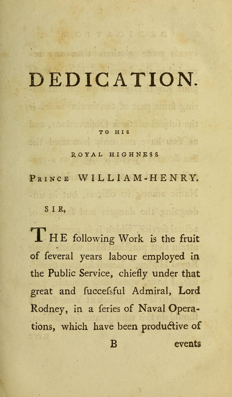DEDICATION TO HIS ROYAL HIGHNESS Prince WILLIAM-HENRY, S I R, FTpi JL H E following Work is the fruit of feveral years labour employed in the Public Service, chiefly under that great and fuccefsful Admiral, Lord Rodney, in a feries of Naval Opera- tions, which have been productive of B events
