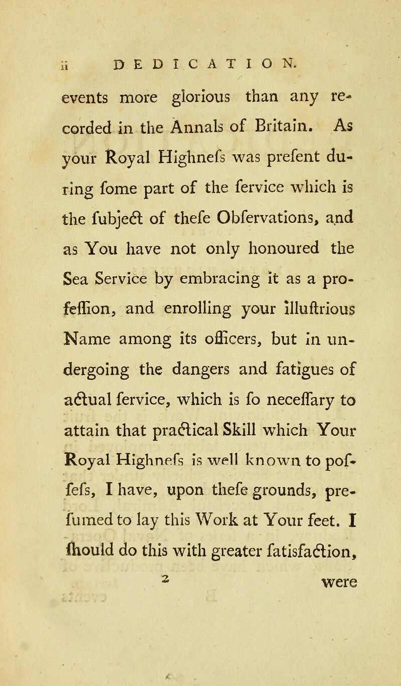 events more glorious than any re- corded in the Annals of Britain. As your Royal Highnefs was prefent du- ring fome part of the fervice which is the fubject of thefe Obfervations, and as You have not only honoured the Sea Service by embracing it as a pro- feflion, and enrolling your llluftrious Name among its officers, but in un- dergoing the dangers and fatigues of actual fervice, which is fo neceffary to attain that practical Skill which Your Royal Highnefs is well known to pof- fefs, I have, upon thefe grounds, pre- fumed to lay this Work at Your feet. I (houid do this with greater fatisfaction, 2 were