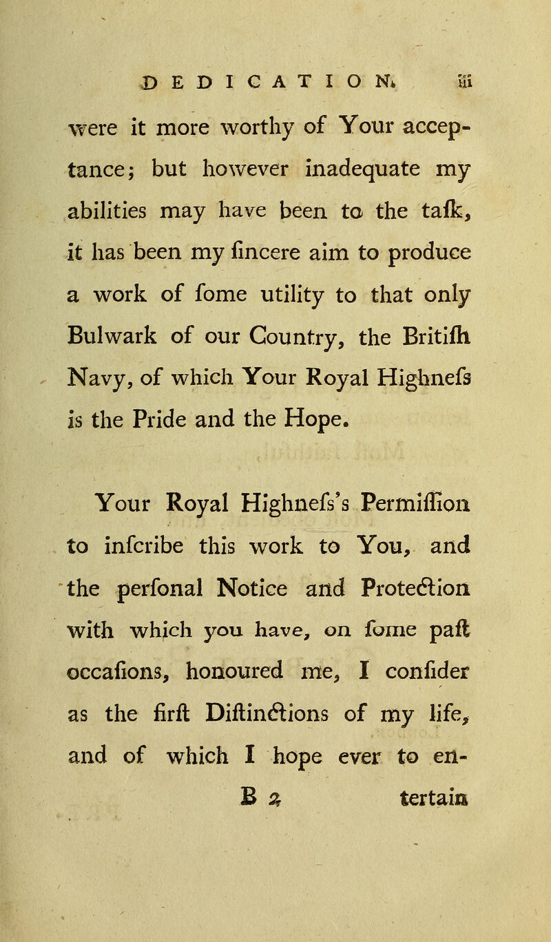 DEDICATION* Ui were it more worthy of Your accep- tance; but however inadequate my abilities may have been ta the talk, it has been my fincere aim to produce a work of fome utility to that only Bulwark of our Country, the Britifti Navy, of which Your Royal Highnefs is the Pride and the Hope. Your Royal Highnefs's Permlflion to infcribe this work to You, and the perfonal Notice and Protection with which you have, on. fame pafl occafions, honoured me, I confide? as the firft Diftinctions of my life, and of which I hope ever to ert- B % tertaitt