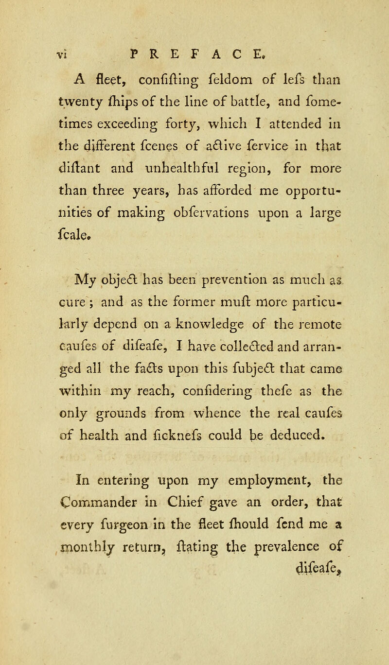 A fleet, convincing feldom of lefs than twenty mips of the line of battle, and fome- times exceeding forty, which I attended in the different fcenes of active fervice in that diflant and unhealthful region, for more than three years, has afforded me opportu- nities of making obfervations upon a large fcale. My object has been prevention as much as cure ; and as the former mull: more particu- larly depend on a knowledge of the remote caufes of difeafe, I have collected and arran- ged all the facts upon this fubject that came within my reach, considering thefe as the only grounds from whence the real caufes of health and ficknefs could be deduced. In entering upon my employment, the Commander in Chief gave an order, that every furgeon in the fleet mould fend me a monthly return, ftating the prevalence of