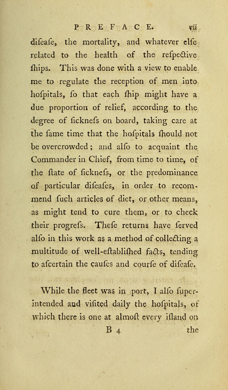PREFACE* vnl difeafe, the mortality, and whatever elfe related to the health of the refpeclive fhips. This was done with a view to enable me to regulate the reception of men into hofpitals, fo that each fhip might have a due proportion of relief, according to the degree of ficknefs on board, taking care at the fame time that the hofpitals fhould not be overcrowded; and alio to acquaint the Commander in Chief, from time to time, of the flate of ficknefs, or the predominance of particular difeafes, in order to recom* mend fuch articles of diet, or other means, as might tend to cure them, or to check their progrefs. TJiefe returns have ferved alfo in this work as a method of collecting a multitude of well-eftabliflied facts, tending to afcertain the caufes and courfe of difeafe. While the fleet was in port, I alfo fuper- intended and vinted daily the hofpitals, of which there is one at almoft every iflaud on B 4 the