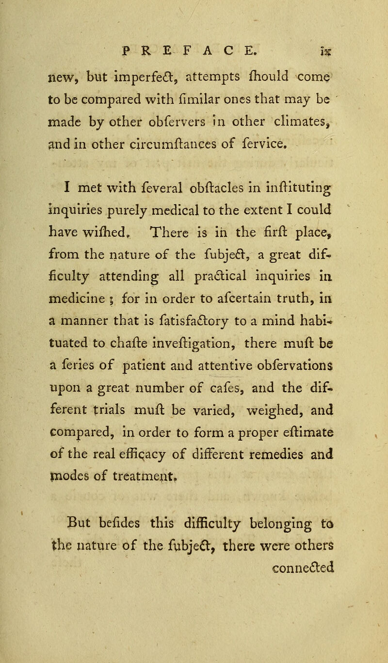 new, but imperfect, attempts fhouid come to be compared with fimilar ones that may be made by other obfervers in other climates, and in other circumftances of fervice, I met with feveral obftacles in infHtuting inquiries purely medical to the extent I could have wimed. There is in the firfl place, from the nature of the fubjecV a great dif- ficulty attending all practical inquiries in medicine ; for in order to afcertain truth, in a manner that is fatisfactory to a mind habi- tuated to chafb inveftigation, there muft be a feries of patient and attentive obfervations upon a great number of cafes, and the dif- ferent trials mufl be varied, weighed, and compared, in order to form a proper eftimate of the real effipacy of different remedies and modes of treatment. But berldes this difficulty belonging to the nature of the fubjecl, there were others connected