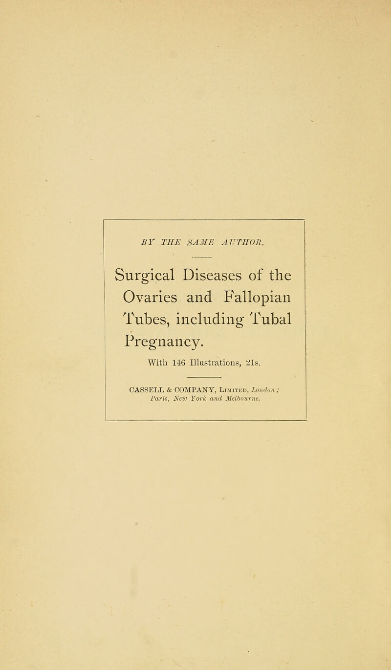 BY TEE SA3£E AUTHOR. Surgical Diseases of the Ovaries and Fallopian Tubes, including Tubal Pregnancy. With 146 Illustrations, 21s. CASSELL & COMPANY, Limited, London, Paris, New York and Melbourne.