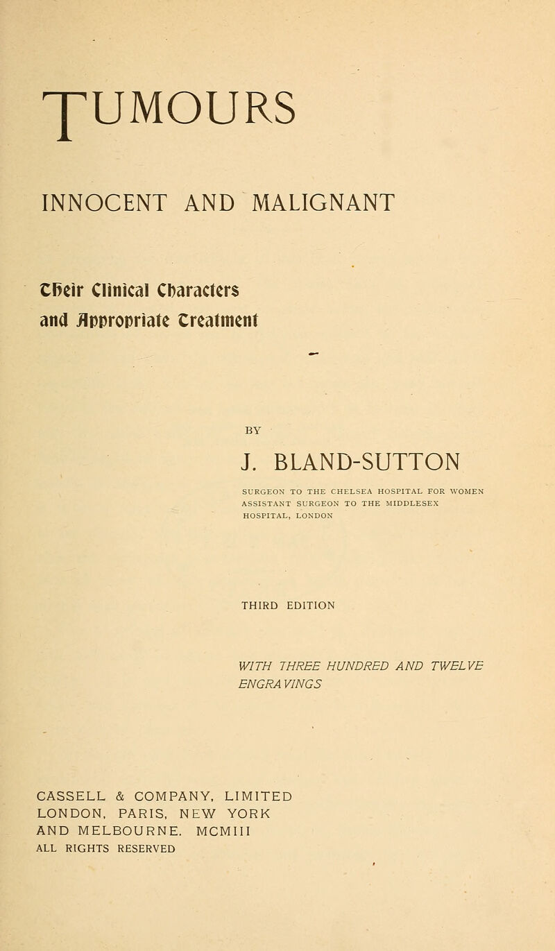 INNOCENT AND MALIGNANT Cl>eir Clinical CDaracters and Appropriate Creatment BY J. BLAND-SUTTON SURGEON TO THE CHELSEA HOSPITAL FOR WOMEN ASSISTANT SURGEON TO THE MIDDLESEX HOSPITAL, LONDON THIRD EDITION WITH THREE HUNDRED AND TWELVE ENGRA VINGS CASSELL & COMPANY, LIMITED LONDON, PARIS, NEW YORK AND MELBOURNE. MCMIII ALL RIGHTS RESERVED