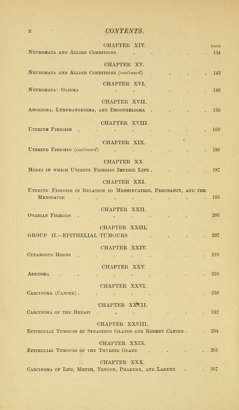 CHAPTEE XIV. TAGE Neueomata and Allied Conditions . . ... .134 CHAPTER XV. Neueomata and Allied Conditions (cotitlmied) .... 143 CHAPTER XVI. Neueomata: Glioma . . . . . . .149 CHAPTER XVII. Angeioma, Ltmphangeioma, and Endothelioma . . . .156 CHAPTER XVIII. Uteeinb Fibeoids . . . . . . . .169 CHAPTER XIX. Uterine Fibeoids (continued) ...... 180 CHAPTER XX. Modes in which Uteeine Fibeoids Imperil Life . . . .187 CHAPTER XXI. Uteeine Fibeoids in Relation to Mensteuation, Pregnancy, and the Menopause ........ 195 CHAPTER XXII. Ovarian Fibeoids ........ 203 CHAPTER XXIII. GROUP II.—EPITHELIAL TUMOURS . . . . .207 CHAPTER XXIV. Cutaneous Hoens ........ 219 CHAPTER XXV. Adenoma ......... 225 CHAPTER XXVI. Caecinoma (Cancee) ...... . . 230 CHAPTER XX^S^II. Carcinoma op the Breast ....... 242 CHAPTER XXVIII. Epithelial Tumours oe Sebaceous Glands and Rodent Cancee . . 254 CHAPTER XXIX, Epithelial Tomoues of the Thyeoid Gland .... 261 CHAPTER XXX. Caecinoma of Lips, Mouth, Tongue, Phaeynx, and Larynx . . 267