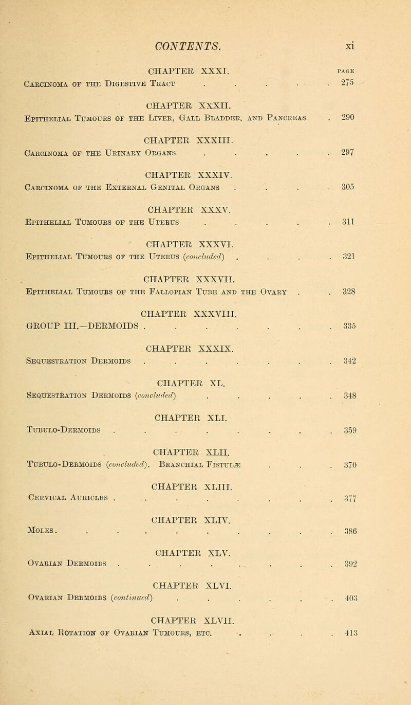 CHAPTER XXXI. page Carcinoma of the Digestive Tract ..... 275 CHAPTER XXXII. Epithelial TtoiIOIJEs of the Livee, G-all Bladdee, and Pancreas . 290 CHAPTER XXXIII. Carcinoma of the Urinary Organs ..... 297 CHAPTER XXXIV. Carcinoma of the External Genital Organs .... 305 CHAPTER XXXV. Epithelial Tumours of the Uterus . . . . .311 CHAPTER XXXVI. Epithelial Tumours of the Uterus {concluded) . . . .321 CHAPTER XXXVII. Epithelial Tumours of the Fallopian Tuse and the Ovary . . 328 CHAPTER XXXVIII. GROUP III.—DERMOIDS . . . . . . .335 CHAPTER XXXIX. Sequestration Dermoids ....... 342 CHAPTER XL. Sequestration Dermoids {concluded) . . . , . 348 CHAPTER XLI. Tubulo-Dermoids ........ 359 CHAPTER XLII. Tubulo-Dermoids (concluded). Branchial FiSTUL.aB . . . 370 CHAPTER XLIII. Cervical Auricles . . . . . . . . 377 CHAPTER XLIV. Moles. ......... 386 CHAPTER XLV. Ovarian Dermoids ........ 392 CHAPTER XLVI. Ovarian Dermoids (continued) ...... 403 CHAPTER XLVII. Axial Rotation of Ovarian Tumours, etc. .... 413