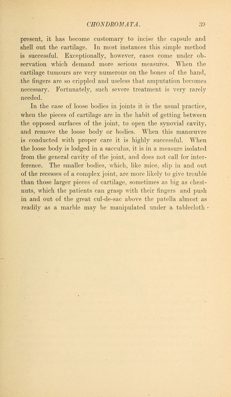 present, it has become customary to incise the capsule and shell out the cartilage. In most instances this simple method is successful. Exceptionally, however, cases come under ob- servation which demand more serious measures. When the cartilage tumours are very numerous on the bones of the hand, the fingers are so crippled and useless that amputation becomes necessary. Fortunately, such severe treatment is very rarely needed. In the case of loose bodies in joints it is the usual practice, when the pieces of cartilage are in the habit of getting between the opposed surfaces of the joint, to open the synovial cavity, and remove the loose body or bodies. When this manoeuvre is conducted with proper care it is highly saccessful. When the loose body is lodged in a sacculus, it is in a measure isolated from the general cavity of the joint, and does not call for inter- ference. The smaller bodies, which, like mice, slip in and out. of the recesses of a complex joint, are more likely to give trouble than those larger pieces of cartilage, sometimes as big as chest- nuts, which the patients can grasp with their fingers and push in and out of the great cul-de-sac above the patella almost as readily as a marble may be manipulated under a tablecloth •