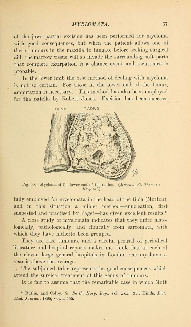 of the jaws partial excision has been performed for myeloma with good consequences, but when the patient allows one of these tumours in the maxilla to fungate before seeking surgical aid, the marrow tissue will so invade the surrounding soft parts that complete extirpation is a chance event and recurrence is probable. In the lower limb the best method of dealing with myeloma is not so certain. For those in the lower end of the femur, amputation is necessary. This method has also been employed for the patella by Robert Jones. Excision has been success- ULNA RADIUS Fig. 50.—Myeloma of the lower eud of the radius. {JIuseuiii, St. I'homas^s Sosjjital.) fully employed for myelomata in the head of the tibia (Morton), and in this situation a milder method—enucleation, first suggested and practised by Paget—has given excellent results.* A close study of myelomata indicates that they differ histo- logically, pathologically, and clinically from sarcomata, with which they have hitherto been grouped. They are rare tumours, and a careful perusal of periodical literature and hospital reports makes me think that at each of the eleven large general hospitals in London one myeloma a year is above the average. . The subjoined table represents the good consequences which attend the surgical treatment of this genus of tumours. It is fair to assume that the remarkable case in which Mott * Butlin, and Colby, St. Barth. Hosp. Rep., vol. xxxi. 35 ; Hinds, Brit. Med. Journal, 1898, vol. i. 555.