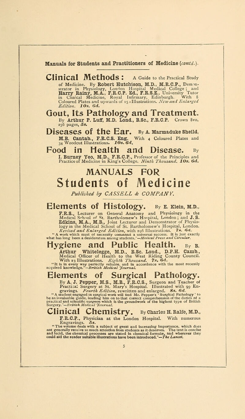 CliniCEl Methods : a Guide to thePracUcal Study of Medicine. By Robert HutcMson, M.D., M.R.C.P., Deimn- strator in Physiology, LonHon Hospital Medical College ; and Harry Rainy, M.A., F.R.C.P. Ed., F.R.S^E., University Tutor in Clinical Medicine, Royal Infirmary, Edinburgh. With 8 Coloured Plates and upwards of 15 ) Illustrations. New and Enlarged Edition. 10s. (id. Gout, Its Pathology and Treatment. By Arthur P. LufF, M.D. Lond., B.Sc, F.R.C.P. Crown 8vo. 256 pages, 5s, Diseases of the Ear. By a. Marmaduke ShelW, M.B. Cantab., F.R.C.S. Eng. With 4 Coloured Plates and 34 Woodcut Illustrations. 10s. 6d. Food in Health and Disease. By I. Burney Yeo, M.D., F.R.C.P., Professor of the Principles and Practice of Medicine in King's College. Ninth Thousand. lOs. (id, MANUALS FOR Students of Medicine Published by CASS ELL & COMPANY. Elements of Histology. By e. Kiem, m.d., F.R.S., Lecturer on General Anatomy and Physiology in the Medical Snhnol of St. Bartholomew's Hospital, London ; and J. S. EdklUS, M.A., M.B., Joint Lecturer and Demonstrator of Physio- logy in the Medical School of St. Bartholomew's Hospital, London. Revised and Enlarged Edition, ^'VLa.iQtdV^M.ilr-AXxo'as,. ts. H<i.  A work which must of necessity command a universal success. It is just exactly what has long been a desideratum among students.—Medical Press and Circular, Hygiene and Public Health. By b. Arthur WMtelegge, M.D., B.Sc. Lond., D.P.H. Camb., Medical Officer of Health to the West Riding County Council. With 23 Illustrations. Eighth Thousand. 7s. dd. It Is in every way perfectly reliable, and In accordance with the most recently acquired knowledge.—British Medical Journal. Elements of Surgical Pathology. By A. J. Pepper, M.S., M.B., F.R.C.S., Surgeon and Teacher of Practical Surgery at St. Mary's Hospital. Illustrated with gg En- gravings. Fourth Edition, rewritten and enlarged. Sa. dd.  A student engaged m surgical work will find Mr. Pepper's • Surgical Pathology ' to be an invaluable guide, leading him on to that correct comprehension of the duties of a practical and scientific surgeon which is the groundwork of the highest type of British S\irgeiy.—British Medical Journal. Clinical Chemistry. BychariesH.Raife,M.D., F.R.C.P., Physician at the London HospitaL With numerous Engravings. Jiit.  The volume deals with a subject of great and Increasing Importance, which does not generally recti re so much attention from students as it deserves. The text is concise and lucid, the chemical processes are stated In chemical foiiuulae, and wherever they could eild the reader suitable illustrations have been introduced.—/Ae Lancet.