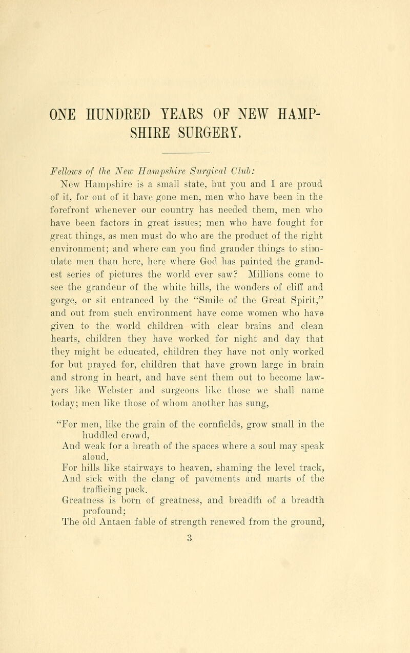 ONE HUNDEED YEAKS OF NEW HAMP- SHIEE SURGEEY. FeJloivs of tlw Neiv Hampsliire Surgical Club: iSTew Hampshire is a small state, but you and I are proud of it, for out of it have gone men, men who have been in the forefront whenever our country has needed them, men who have been factors in great issues; men who have fought for great things, as men must do who are the product of the right environment; and where can you find grander things to stim- ulate men than here, here where God has painted the grand- est series of pictures the world ever saw? Millions come to see the grandeur of the white hills, the wonders of cliff and gorge, or sit entranced by the Smile of the Great Spirit, and out from such environment have come women who have given to the world children with clear brains and clean hearts, children they have worked for night and day that they might be educated, children they have not only worked for but prayed for, children that have grown large in brain and strong in heart, and have sent them out to become law- yers like Webster and surgeons like those we shall name today; men like those of whom another has sung, For men, like the grain of the cornfields, grow small in the huddled crowd. And weak for a breath of the spaces where a soul may speak aloud. For hills like stairways to heaven, shaming the level track, And sick with the clang of pavements and marts of the trafficing pack. Greatness is born of greatness, and breadth of a breadth profound; The old Antaen fable of strength renewed from the ground,