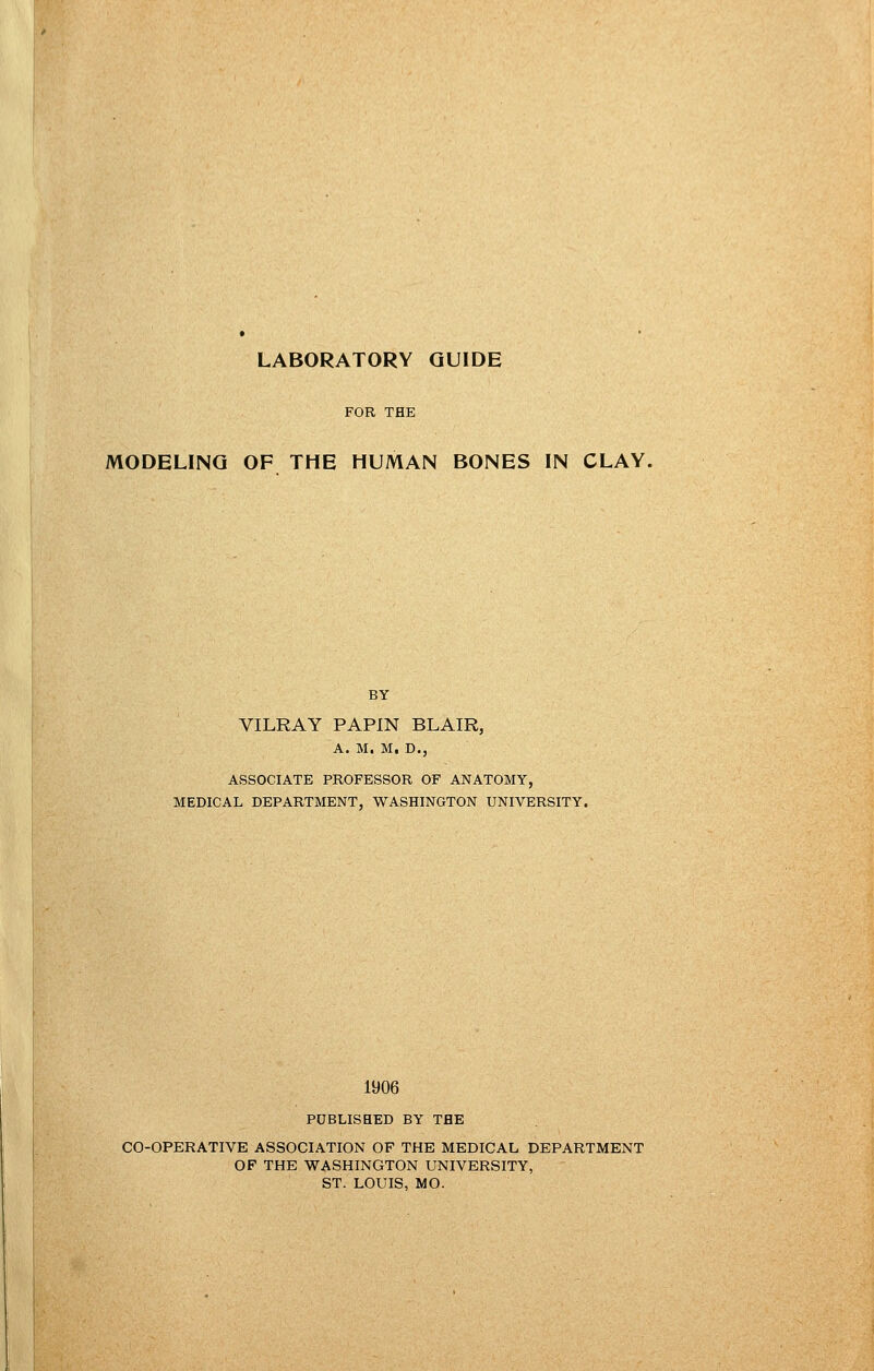 FOR THE MODELING OF THE HUMAN BONES IN CLAY. BY VILRAY PAPIN BLAIR, A. M. M. D., ASSOCIATE PROFESSOR OF ANATOMY, MEDICAL DEPARTMENT, WASHINGTON UNIVERSITY. 1906 PUBLISHED BY THE CO-OPERATIVE ASSOCIATION OF THE MEDICAL DEPARTMENT OF THE WASHINGTON UNIVERSITY, ST. LOUIS, MO.