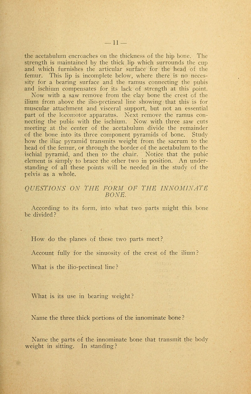 — li- the acetabulum encroaches on the thickness of the hip bone. The strength is maintained by the thick lip which surrounds the cup and which furnishes the articular surface for the head of the femur. This lip is incomplete below, where there is no neces- sity for a bearing surface and the ramus connecting the pubis and ischium compensates for its lack of strength at this point. Now with a saw remove from the clay bone the crest of the ilium from above the ilio-pectineal line showing that this is for muscular attachment and visceral support, but not an essential part of the locomotor apparatus. Next remove the ramus con- necting the pubis with the ischium. Now with three saw cuts meeting at the center of the acetabulum divide the remainder of the bone into its three component pyramids of bone. Study how the iliac pyramid transmits weight from the sacrum to the head of the femur, or through the border of the acetabulum to the ischial pyramid, and then to^ the chair. Notice that the pubic element is simply to brace the other two in position. An under- standing of all these points will be needed in the study of the pelvis as a whole. OUBSTIONS ON THE FORM OF THE INNOMINATE BONE. According to its form, into what two parts might this bone be divided? How do the planes of these two parts meet? Account fully for the sinuosity of the crest of the ilium ? What is the ilio-pectineal line? What is its use in bearing weight? Name the three thick portions of the innominate bone ? Name the parts of the innominate bone that transmit the body weight in sitting. In standing?