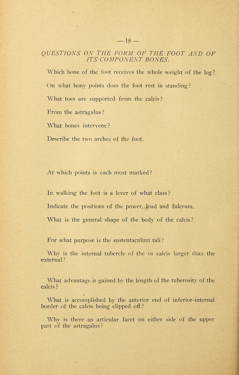 QUESTIONS ON THE FORM OF THE FOOT AND OF ITS COMPONENT BONES. Which bone of the foot receives the whole weight of the leg? On what bon}^ points does the foot rest in standing? What toes are supported from the calcis? From the astragalus? What bones intervene? Describe the two arches of the foot. At which points is each most marked ? In walking the foot is a lever of what class? Indicate the positions of the power, load and fulcrum. What is the general shape of the body of the calcis? For what purpose is the sustentaculum tali? Why is the internal tubercle of the os calcis larger than the external ? What advantage is gained by the length of the tuberosity of the calcis ? What is accomplished by the anterior end of inferior-internal border of the calcis being clipped off? Why is there an articular facet on either side of the upper part of the astragalus?