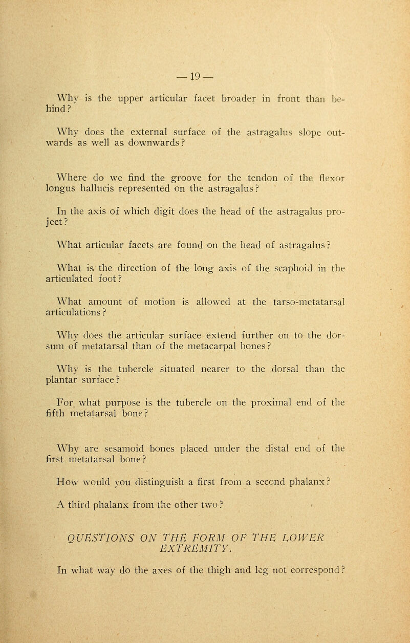 Why is the upper articular facet broader in front than be- hind ? Why does the external surface of the astragalus slope out- wards as well as downwards ? Where do we find the groove for the tendon of the flexor longus hallucis represented on the astragalus ? In the axis of which digit does the head of the astragalus pro- ject? What articular facets are found on the head of astragalus? What is the direction of the long axis of the scaphoid in the articulated foot? What amount of motion is allowed at the tarso-metatarsal articulations ? Why does the articular surface extend further on to the dor- sum of metatarsal than of the metacarpal bones? Why is the tubercle situated nearer to the dorsal than the plantar surface? For what purpose is the tubercle on the proximal end of the fifth metatarsal bone? Why are sesamoid bones placed under the distal end of the first metatarsal bone? How would you distinguish a first from a second phalanx? A third phalanx from the other two ? QUESTIONS ON THE FORM OF THE LOWER EXTREMITY. In what way do the axes of the thigh and leg not correspond?