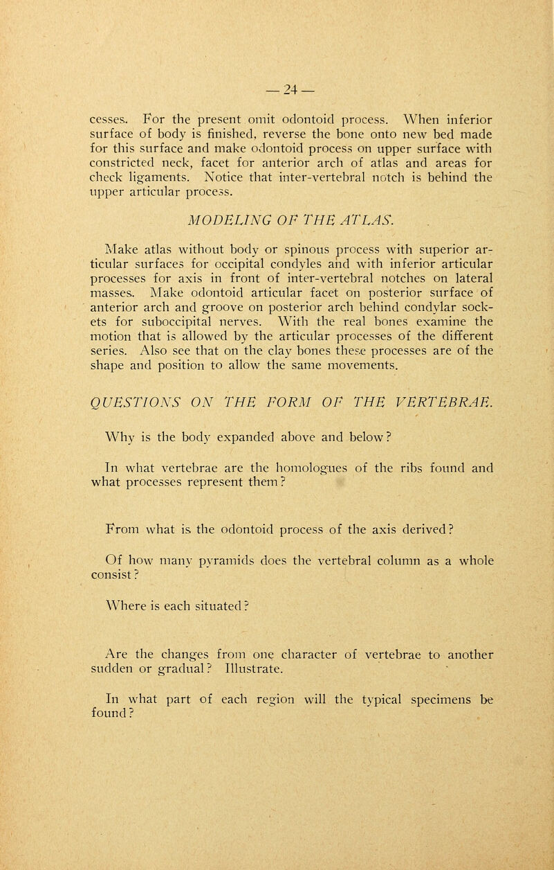 cesses. For the present omit odontoid process. When inferior surface of body is finished, reverse the bone onto new bed made for this surface and make odontoid process on upper surface with constricted neck, facet for anterior arch of atlas and areas for check Hgaments. Notice that inter-vertebral notch is behind the upper articular process. MODELING OF THE ATLAS. Make atlas without body or spinous process with superior ar- ticular surfaces for occipital condyles and with inferior articular processes for axis in front of inter-vertebral notches on lateral masses. Make odontoid articular facet on posterior surface of anterior arch and groove on posterior arch behind condylar sock- ets for suboccipital nerves. With the real bones examine the motion that is allowed by the articular processes of the different series. Also see that on the clay bones these processes are of the shape and position to allow the same movements. QUESTIONS ON THE FORM OF THE VERTEBRAE. Why is the body expanded above and below? In what vertebrae are the homologues of the ribs found and what processes represent them? From what is the odontoid process of the axis derived? Of how many pyramids does the vertebral column as a whole consist ? Where is each situated? Are the changes from one character of vertebrae to another sudden or gradual? Illustrate. In what part of each region will the typical specimens be found ?