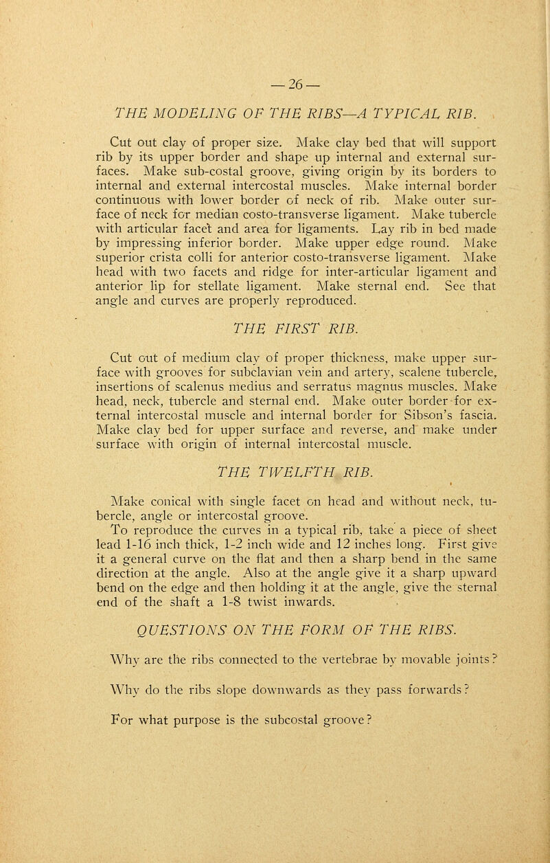 THE MODELING OF THE RIBS—A TYPICAL RIB. Cut out clay of proper size. Make clay bed that will support rib by its upper border and shape up internal and external sur- faces. Make sub-costal groove, giving origin by its borders to internal and external intercostal muscles. Make internal border continuous with lower border of neck of rib. Make outer sur- face of neck for median costo-transverse ligament. Make tubercle with articular face't and area for ligaments. Lay rib in bed made by impressing inferior border. Make upper edge round. Make superior crista colli for anterior costo-transverse ligament. ]\Iake head with two facets and ridge for inter-articular ligament and anterior Hp for stellate ligament. Make sternal end. See that angle and curves are properly reproduced. THE FIRST RIB. Cut out of medium clay of proper thickness, make upper sur- face with grooves for subclavian vein and artery, scalene tubercle^ insertions of scalenus medius and serratus magnus muscles. Make head, neck, tubercle and sternal end. Make outer border for ex- ternal intercostal muscle and internal border for Sibson's fascia. Make clay bed for upper surface and reverse, and make under surface with origin of internal intercostal muscle. THE TWELFTH RIB. Make conical with single facet on head and without neck, tu- bercle, angle or intercostal groove. To reproduce the curves in a typical rib, take a piece of sheet lead 1-16 inch thick, 1-2 inch wide and 12 inches long. First give it a general curve on the flat and then a sharp bend in the same direction at the angle. Also at the angle give it a sharp upward bend on the edge and then holding it at the angle, give the sternal end of the shaft a 1-8 twist inwards. QUESTIONS ON THE FORM OF THE RIBS. Why are the ribs connected to the vertebrae by movable joints? Why do the ribs slope downwards as they pass forwards ? For what purpose is the subcostal groove ?