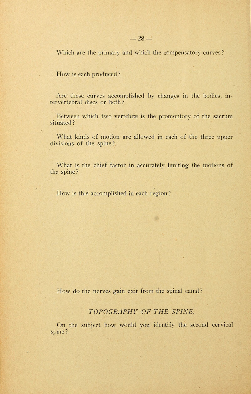 Which are the primary and which the compensatory curves? How is each produced ? Are these curves accompHshed by changes in the bodies, in- tervertebral discs or both? Between which two vertebrse is the promontory of the sacrum situated ? What kinds of motion are allowed in each of the three upper divisions of the spine?, What is the chief factor in accurately limiting the motions of the spine? How is this accomplished in each region ? How do the nerves gain exit from the spinal canal? TOPOGRAPHY OF THE SPINE. On the subject how would you identify the second cervical spme ?