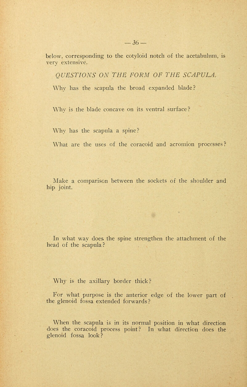 below, corresponding to the cotyloid notch of the acetabulum, is very extensive. QUESTIONS ON THE FORM OF THE SCAPULA. Why has the scapula the broad expanded blade? Why is the blade concave on its ventral surface? Why has the scapula a spine? What are the uses of the coracoid and acromion processes? Make a comparison between the sockets of the shoulder and hip joint. In what way does the spine strengthen the attachment of the head of the scapula? Why is the axillary border thick? For what purpose is the anterior edge of the lower part of the glenoid fossa extended forwards? When the scapula is in its normal position in what direction does the coracoid process point? In what direction does the glenoid fossa look ?