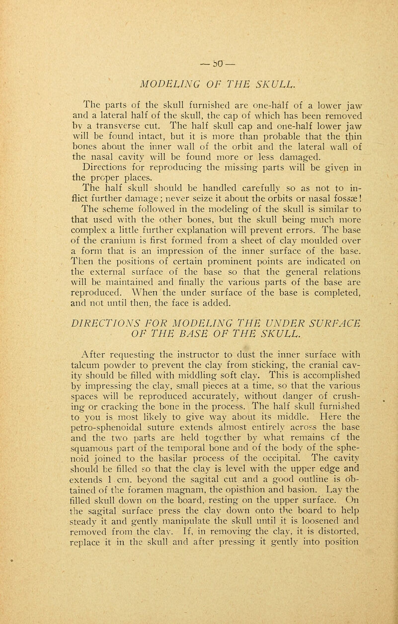 ~bO — MODELING OF THE SKULL. The parts of the skull furnished are one-half of a lower jaw and a lateral half of the skull, the cap of which has been removed by a transverse cut. The half skull cap and one-half lower jaw will be found intact, but it is more than probable that the thin bones about the inner wall of the orbit and the lateral wall of the nasal cavity will be found more or less damaged. Directions for reproducing the missing parts will be given in the proper places. The half skull should be handled carefully so as not to in- flict further damage; never seize it about the orbits or nasal fossae! The scheme followed in the modeling of the skull is similar to that used with the other bones, but the skull being much more complex a little further explanation will prevent errors. The base of the cranium is first formed from a sheet of clay moulded over a form that is an impression of the inner surface of the base. Then the positions of certain prominent points are indicated on the external surface of the base so that the general relations will be maintained and finally the various parts of the base are reproduced. When the under surface of the base is completed, and not until then, the face is added. DIRECTIONS FOR MODELING THE UNDER SURFACE OF THE BASE OF THE SKULL. After requesting the instructor to dust the inner surface with talcum powder to prevent the clay from sticking, the cranial cav- ity should be filled with middling soft clay. This is accomplished by impressing the clay, small pieces at a time, so that the various spaces will be reproduced accurately, without danger of crush- ing or cracking the bone in the process. The half skull furnished to you is most likely to give way about its middle. Here the petro-sphenoidal suture extends almost entirely across the base and the two parts are held together by what remains of the squamous part of the temporal bone and of the body of the sphe- noid joined to the basilar process of the occipital. The cavity should be filled so that the clay is level with the upper edge and extends 1 cm. beyond the sagital cut and a good outline is 6h- tained of the foramen magnam, the opisthion and basion. Lay the filled skull down on the board, resting on the upper surface. On the sagital surface press the clay down onto the board to help steady it and gently manipulate the skull until it is loosened and removed from the clay. If, in removing the clay, it is distorted, replace it in the skull and after pressing- it gently into position