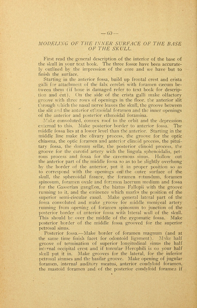 MODHUXG OF THE IX^NBR SURFACE OF THE BASE OF THE SKULL. First read the general description of the interior of the base of the skull in your text book. The three fossae have been accurate- ly outlined by the impression of the core and we have but to finish the surface. Starting in the anterior fossa, build up frontal crest and crista gain for attachment of the falx cerebri with foramen csecum be- tween them (if bone is damaged refer to text book for descrip- tion and cut). On the side of the crista galli make olfactory groove with three rows of openings in the floor, the anterior slit through v/hich the nasal nerve leaves the skull, the groove between the slit and the anterior ethmoidal foramen and the inner openings of the anterior and posterior ethmoidal foramina. Make convoluted, convex roof to the orbit and the depression external to this. Make posterior border to anterior fossa. The miiddle fossa lies at a lower level than the anterior. Starting in the middle line make the olivary process, the groove for the optic chiasma, the optic foramen and anterior clinoid process, the pitui- tary fossa, the dorsum sellje, the posterior clinoid process, the groove for the carotid artery with the lingula sphenoidalis, pet- rous process and fossa for the cavernous sinus. Hollow out the anterior part of the middle fossa so as to^ be slightly overhung by the border of the anterior, put it in proper position so as to correspond with the openings on the outer surface of the skull, the sphenoidal fissure, the foramen rotundum, foramen spinosum, foramen ovale and foramen lacerum medium and fossa for the Gasserian ganglion, the hiatus Fallopii with the groove running to it, and the eminence which marks the position of the superior semi-circular canal. Make general lateral part of the fossa convoluted and make groove for middle menigeal artery running from opening of foramen spinosum to junction of the posterior border of anterior fossa with lateral wall of the skull. This should be over the middle of the zygomatic fossa. Make posterior border of the middle fossa grooved for the superior petrosal sinus. Posterior fossa.—Make border of foramen magnum (and at the same time finish facet for odontoid ligament). Make half groove of termination of superior longitudinal sinus the half internal occipital crest and if torcular Herophili is on your half skull put it in. Make grooves for the lateral, for the inferior petrosal sinuses and the basilar groove. Make opening of jugular foramen, internal auditory meatus, anterior condyloid foramen, the mastoid foramen and of the posterior condyloid foramen if