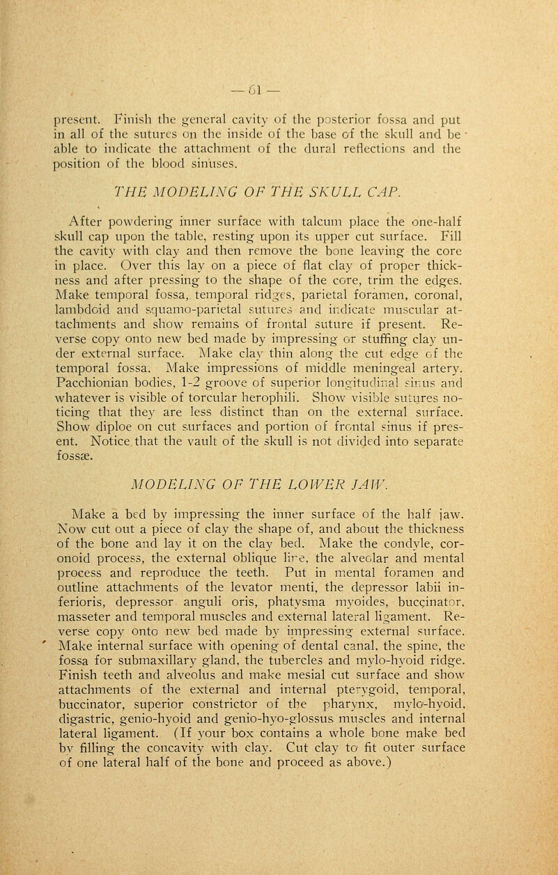 present. Finish the general cavity of the posterior fossa and put in all of the sutures on the inside of the base of the skull and be ' able to indicate the attachment of the dural reflections and the position of the blood sinuses. THE MODELING OF THE SKULL CAP. After powdering inner surface with talcum place the one-half skull cap upon the table, resting upon its upper cut surface. Fill the cavity with clay and then remove the bone leaving the core in place. Over this lay on a piece of flat clay of proper thick- ness and after pressing to the shape of the core, trim the edges. Make temporal fossa, temporal ridges, parietal foramen, coronal, lambdoid and s.quamo-parietal sutures and indicate muscular at- tachments and show remains of frontal suture if present. Re- verse copy onto new bed made by impressing or stuffing clay un- der external surface. Make clay thin along the cut edge of the temporal fossa. Make impressions of middle meningeal artery. Pacchionian bodies, 1-2 groove of superior longitudinal sinus and whatever is visible of torcular herophili. Show visible sutures no- ticing that the}' are less distinct than on the external surface. Show diploe on cut surfaces and portion of frontal sinus if pres- ent. Notice, that the vault of the skull is not divided into separate fossse. MODELING OF THE LOWER JAW. Make a bed by impressing the inner surface of the half jaw. Now cut out a piece of clay the shape of, and about the thickness of the bone and lay it on the clay bed. Make the condyle, cor- onoid process, the external oblique lire, the alveolar and mental process and reproduce the teeth. Put in mental foramen and outline attachments of the levator menti, the depressor labii in- ferioris, depressor anguli oris, phatysma myoides, bucginator. masseter and temporal muscles and external lateral ligament. Re- verse copy onto new bed made by impressing external surface. Make internal surface with opening of dental canal, the spine, the fossa for submaxillary gland, the tubercles and mylo-hyoid ridge. Finish teeth and alveolus and make mesial cut surface and show attachments of the external and internal pterygoid, temporal, buccinator, superior constrictor of the pharynx, mylo-hyoid, digastric, genio-hyoid and genio-hyo-glossus muscles and internal lateral ligament. (If your box contains a whole bone make bed by filling the concavity with clay. Cut clay to' fit outer surface of one lateral half of the bone and proceed as above.)