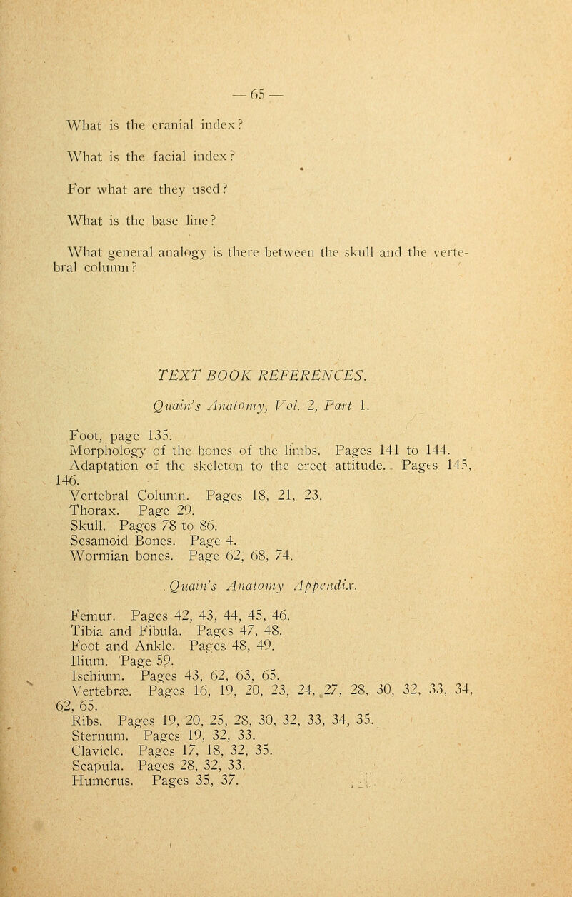 What is the cranial index? What is the facial index ? For what are they used? What is the base line ? What general analogy is there between the skull and the verte- bral column ? TEXT BOOK RBPHRBNCBS. Qitmn's Anatomy^ Vol. 2, Part 1. Foot, page 135. Morphology of the bones of the limbs. Pages 141 to 144. Adaptation of the skeleton to the erect attitude. Pages 145, 146. Vertebral Column. Pages 18, 21, 23. Thorax. Page 29. Skull. Pages 78 to 86. Sesamoid Bones. Page 4. Wormian bones. Page 62, 68, 74. , Qnain's Anatomy Appendix. Femur. Pages 42, 43, 44, 45, 46. Tibia and Fibula. Pages 47, 48. Foot and Ankle. Pages 48, 49. Ilium. Page 59. Ischium. Pages 43, 62, 63, 65. Vertebrcx. Pages 16, 19, 20, 23, 24, 27, 28, 30, 32, 33, 34, 62, 65. Ribs. Pages 19, 20, 25, 28, 30, 32, 33, 34, 35. Sternum. Pages 19, 32, 33. Clavicle. Pag^es 17, 18, 32, 35. Scapula. Pages 28, 32, 33. Humerus. Pages 35, 37. -^ ■_■ ,