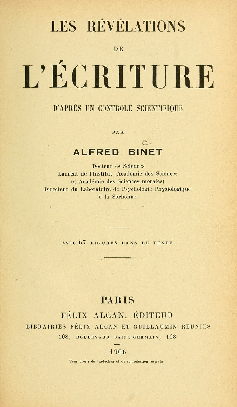 LES RÉVÉLATIONS DE L'ÉCRITURE D'APRÈS UN CONTROLE SCIENTIFIQUE PAR ALFRED BINET Docteur es Sciences Lauréat de l'Institut (Académie des Sciences et Académie des Sciences morales) Directeur du Laboratoire de Psychologie Physiologique à la Sorbonne AVEC 67 FIGURES DANS LE TEXTE PARIS FÉLIX ALGAN, ÉDITEUR LIBRAIRIES FÉLIX ALCAN ET GUILLAUMIN REUNIES 108, BOULEVARD SAINT-GERMAIN, 108 1906 Tous droits de traduction et de reproduction réservés