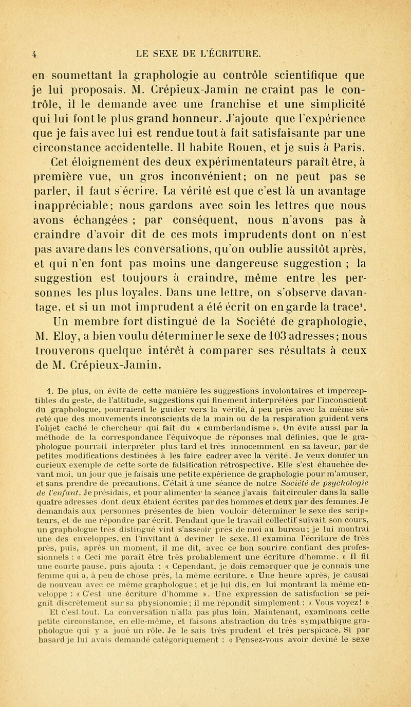 en soumettant la graphologie au contrôle scientifique que je lui proposais. M. Crépieux-Jamin ne craint pas le con- trôle, il le demande avec une franchise et une simplicité qui lui font le plus grand honneur. J'ajoute que l'expérience que je fais avec lui est rendue tout à fait satisfaisante par une circonstance accidentelle. Il habite Rouen, et je suis à Paris. Cet éloignement des deux expérimentateurs paraît être, à première vue, un gros inconvénient; on ne peut pas se parler, il faut s'écrire. La vérité est que c'est là un avantage inappréciable; nous gardons avec soin les lettres que nous avons échangées ; par conséquent, nous n'avons pas à craindre d'avoir dit de ces mots imprudents dont on n'est pas avare dans les conversations, qu'on oublie aussitôt après, et qui n'en font pas moins une dangereuse suggestion ; la suggestion est toujours à craindre, même entre les per- sonnes les plus loyales. Dans une lettre, on s'observe davan- tage, et si un mot imprudent a été écrit on en garde la trace1. Un membre fort distingué de la Société de graphologie, M. Eloy, a bien voulu déterminer le sexe de 103 adresses ; nous trouverons quelque intérêt à comparer ses résultats à ceux de M. Crépieux-Jamin. 4. De plus, on évite de cette manière les suggestions involontaires et impercep- tibles du geste, de l'attitude, suggestions qui finement interprétées par l'inconscient du graphologue, pourraient le guider vers la vérité, à peu près avec la même sû- reté que des mouvements inconscients de la main ou de la respiration guident vers l'objet caché le chercheur qui fait du « cumberlandisme ». On évite aussi par la méthode de la correspondance l'équivoque de réponses mal définies, que le gra- phologue pourrait interpréter plus tard et très innocemment en sa taveur, par de Iietites modifications destinées à les l'aire cadrer avec la vérité. Je veux donner un curieux exemple de cette sorte de falsification rétrospective. Elle s'est ébauchée de- vant moi, un jour que je faisais une petite expérience de graphologie pour m'amuser, et sans prendre de précautions. C'était à une séance de notre Société de psychologie de l'enfant. Je présidais, et pour alimenter la séance j'avais fait circuler dans la salle quatre adresses dont deux étaient écrites par des hommes et deux par des femmes. Je demandais aux personnes présentes de bien vouloir' déterminer le sexe des scrip- teurs, et de me répondre par écrit. Pendant que le travail collectif suivait son cours, un graphologue très distingué vint s'asseoir près de moi au bureau; je lui montrai une des enveloppes, en l'invitant à deviner le sexe. Il examina l'écriture de très près, puis, après un moment, il me dit, avec ce bon sourire confiant des profes- sionnels : « Ceci me paraît être très probablement une écriture d'homme. » Il lit une courte pause, puis ajouta : '( Cependant, je dois remarquer que je connais une femme qui a, à peu de chose près, la même écriture. » Une heure après, je causai de nouveau avec ce même graphologue ; et je lui dis, en lui montrant la même en- veloppe : «C'est une écriture d'homme ». Une expression de satisfaction se pei- gnit discrètement sur sa physionomie; il me répondit simplement : « Vous voyez! » Et c'est tout. La conversation n'alla pas plus loin. Maintenant, examinons cette petite circonstance, en elle-même, et faisons abstraction du très sympathique gra- phologue qui y a joué un rôle. Je le sais très prudent et très perspicace. Si par hasard je lui avais demandé catégoriquement : « Pensez-vous avoir deviné le sexe