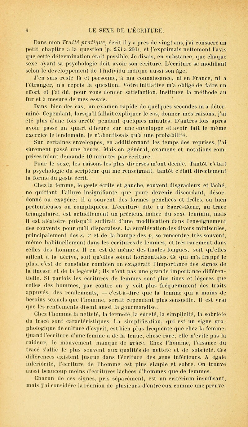 Dans mon Traité pratique, écrit il y a près de vingt uns, j'ai consacré un petit chapitre à la question (p. 2ÎS3 à 260), et j'exprimais nettement l'avis que cette détermination était possible. Je disais, en substance, que chaque sexe ayant sa psychologie doit avoir son écriture. L'écriture se modifiant selon le développement de l'individu indique aussi son âge. J'en suis resté là et personne, à ma connaissance, ni en France, ni a l'étranger, n'a repris la question. Votre initiative m'a obligé de faire un effort et j'ai dû, pour vous donner satisfaction, instituer la méthode au fur et à mesure de mes essais. Dans bien des cas, un examen rapide de quelques secondes m'a déter- miné. Cependant, lorsqu'il fallait expliquer le cas, donner mes raisons, j'ai été plus d'une fois arrêté pendant quelques minutes. D'autres fois après avoir passé un quart d'heure sur une enveloppe et avoir fait le même exercice le lendemain, je n'aboutissais qu'à une probabilité. Sur certaines enveloppes, en additionnant les temps des reprises, j'ai sûrement passé une heure. Mais en général, examens et notations com- prises m'ont demandé 10 minutes par écriture. Pour le sexe, les raisons les plus diverses m'ont décidé. Tantôt c'était la psychologie du scripteur qui me renseignait, tantôt c'était directement la forme du geste écrit. Chez la femme, le geste écrits et gauche, souvent disgracieux et lâché, ne quittant l'allure insignifiante que pour devenir discordant, désor- donné ou exagéré; il a souvent des formes penchées et frôles, ou bien prétentieuses ou compliquées. L'écriture dite du Sacré-Cœur, au tracé triangulaire, est actuellement un précieux indice du sexe féminin, mais il est aléatoire puisqu'il suiïirail d'une modification dans l'enseignement des couvents pour qu'il disparaisse. La surélévation des divers miniscules, principalement des .s, r et de la hampe des p, se rencontre très souvent, môme habituellement dans les écritures de femmes, et très rarement dans celles des hommes. 11 en est de même des finales longues, soit qu'elles aillent à la dérive, soit qu'elles soient horizontales. Ce qui m'a frappé le plus, c'est de constater combien on exagérait l'importance des signes de la finesse et de la légèreté; ils n'ont pas une grande importance dilïéren- tielle. Si parfois les écritures de femmes sont plus fines et légères que celles des hommes, par contre on y voit plus fréquemment des traits appuyés, des rendements, — c'est-à-dire que la femme qui a moins de besoins sexuels que l'homme, serait cependant plus sensuelle. II est vrai que les renllements disent aussi la gourmandise. Chez l'homme la netteté, la fermeté, la sûreté, la simplicité, la sobriété du tracé sont caractéristiques. La simplification, qui est un signe gra- phologique de culture d'esprit, est bien plus fréquente que chez la femme. Quand l'écriture d'une femme a de la tenue, chose rare, elle n'évite pas la raideur, le mouvement manque de grâce. Chez l'homme, l'aisance du tracé s'allie le plus souvent aux qualités de netteté et de sobriété. Ces différences existent jusque dans l'écriture des gens inférieurs. A égale infériorité, l'écriture de l'homme est plus simple et sobre. On trouve aussi beaucoup moins d'écritures lâchées d'hommes que de femmes. Chacun de ces signes, pris séparément, est un critérium insuffisant, mais j'ai considéré la réunion de plusieurs d'entre eux comme une preuve.
