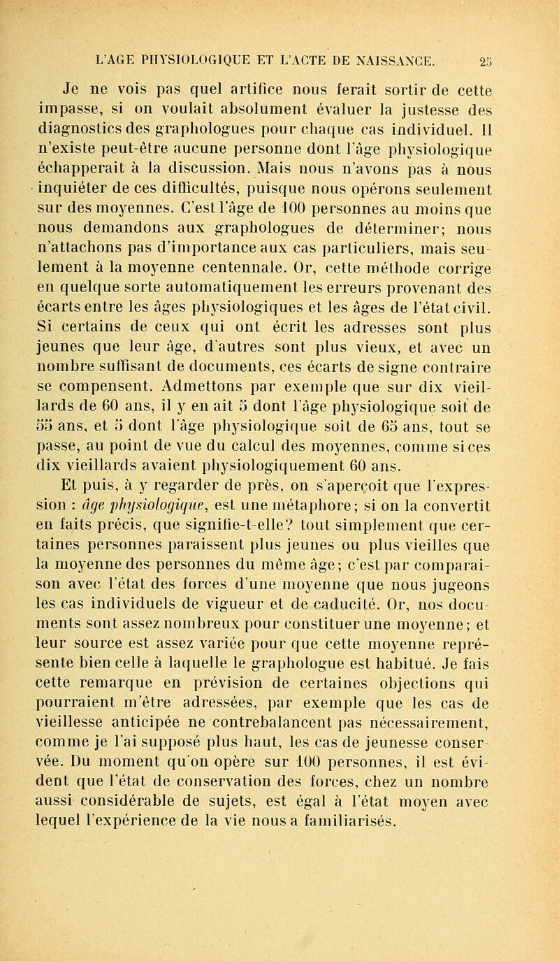 Je ne vois pas quel artifice nous ferait sortir de cette impasse, si on voulait absolument évaluer la justesse des diagnostics des graphologues pour chaque cas individuel. 11 n'existe peut-être aucune personne dont l'âge physiologique échapperait à la discussion. Mais nous n'avons pas à nous inquiéter de ces difficultés, puisque nous opérons seulement sur des moyennes. C'est l'âge de 100 personnes au moins que nous demandons aux graphologues de déterminer; nous n'attachons pas d'importance aux cas particuliers, mais seu- lement à la moyenne centennale. Or, cette méthode corrige en quelque sorte automatiquement les erreurs provenant des écarts entre les âges physiologiques et les âges de l'état civil. Si certains de ceux qui ont écrit les adresses sont plus jeunes que leur âge, d'autres sont plus vieux, et avec un nombre suffisant de documents, ces écarts de signe contraire se compensent. Admettons par exemple que sur dix vieil- lards de 60 ans, il y en ait 5 dont l'âge physiologique soit de 55 ans, et 5 dont l'âge physiologique soit de 65 ans, tout se passe, au point de vue du calcul des moyennes, comme si ces dix vieillards avaient physiologiquement 60 ans. Et puis, à y regarder de près, on s'aperçoit que l'expres- sion : âge physiologique, est une métaphore; si on la convertit en faits précis, que signifie-t-elle? tout simplement que cer- taines personnes paraissent plus jeunes ou plus vieilles que la moyenne des personnes du même âge; c'est par comparai- son avec l'état des forces d'une moyenne que nous jugeons les cas individuels de vigueur et de caducité. Or, nos docu- ments sont assez nombreux pour constituer une moyenne ; et leur source est assez variée pour que cette moyenne repré- sente bien celle à laquelle le graphologue est habitué. Je fais cette remarque en prévision de certaines objections qui pourraient m'être adressées, par exemple que les cas de vieillesse anticipée ne contrebalancent pas nécessairement, comme je l'ai supposé plus haut, les cas de jeunesse conser vée. Du moment qu'on opère sur 100 personnes, il est évi- dent que l'état de conservation des forces, chez un nombre aussi considérable de sujets, est égal à l'état moyen avec lequel l'expérience de la vie nous a familiarisés.