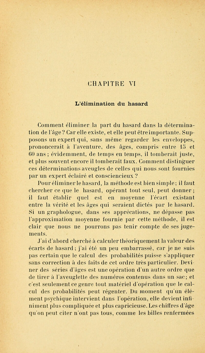 L'élimination du hasard Comment éliminer la part du hasard dans la détermina- tion de l'âge? Car elle existe, et elle peut être importante. Sup- posons un expert qui, sans même regarder les enveloppes, prononcerait à l'aventure, des âges, compris entre 15 et 60 ans ; évidemment, de temps en temps, il tomberait juste, et plus souvent encore il tomberait faux. Comment distinguer ces déterminations aveugles de celles qui nous sont fournies par un expert éclairé et consciencieux ? Pour éliminer le hasard, la méthode est bien simple; il faut chercher ce que le hasard, opérant tout seul, peut donner; il faut établir quel est en moyenne l'écart existant entre la vérité et les âges qui seraient dictés par le hasard. Si un graphologue, dans ses apprécations, ne dépasse pas l'approximation moyenne fournie par cette méthode, il est clair que nous ne pourrons pas tenir compte de ses juge- ments. J'ai d'abord cherché à calculer théoriquement la valeur des écarts de hasard ; j'ai été un peu embarrassé, car je ne suis pas certain que le calcul des probabilités puisse s'appliquer sans correction à des faits de cet ordre très particulier. Devi- ner des séries d'âges est une opération d'un autre ordre que de tirer à l'aveuglette des numéros contenus dans un sac; et c'est seulement ce genre tout matériel d'opération que le cal- cul des probabilités peut régenter. Du moment qu'un élé- ment psychique intervient dans l'opération, elle devient infi- niment plus compliquée et plus capricieuse. Les chiffres d'âge qu'on peut citer n'ont pas tous, comme les billes renfermées