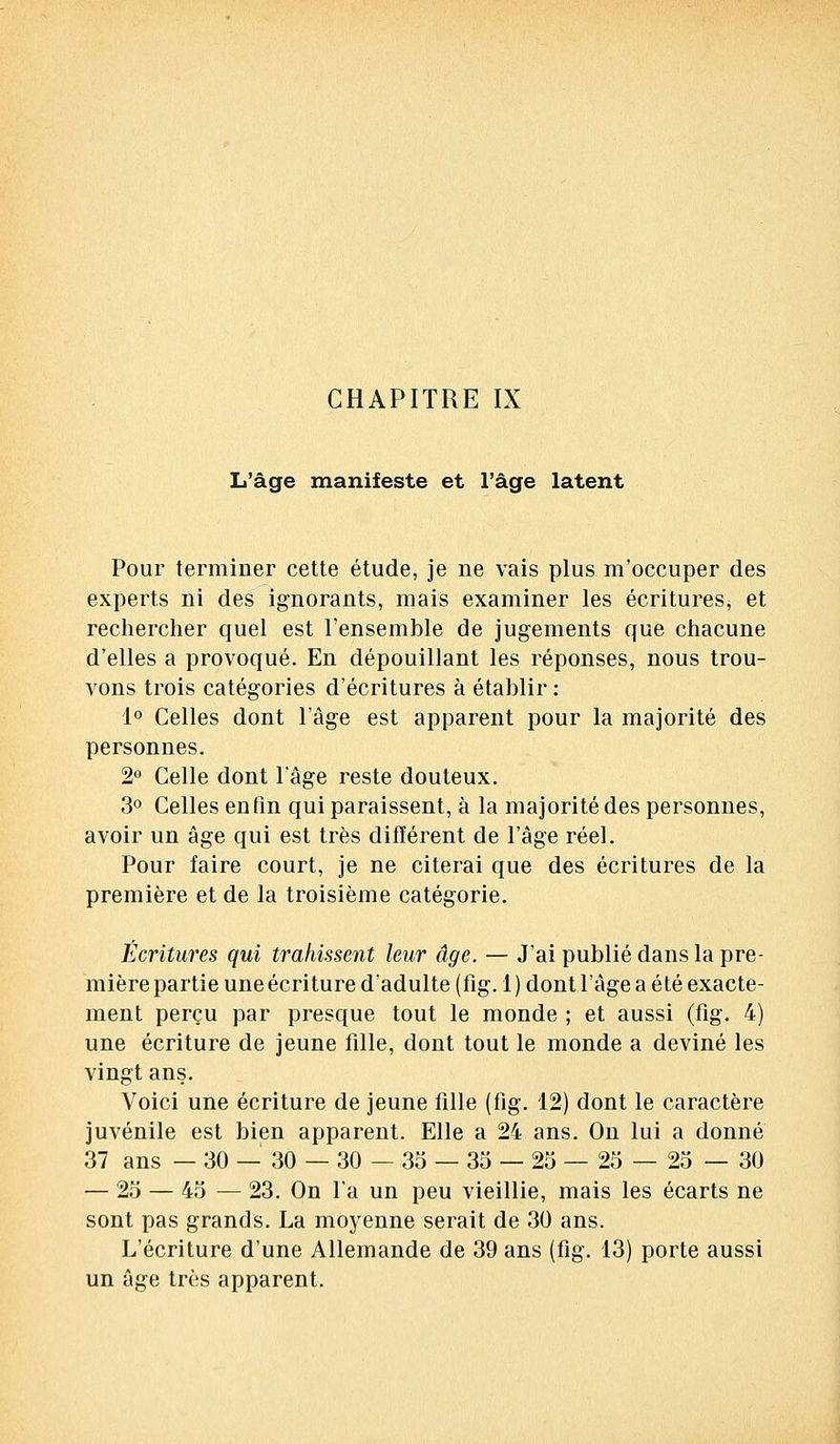 L'âge manifeste et l'âge latent Pour terminer cette étude, je ne vais plus m'occuper des experts ni des ignorants, mais examiner les écritures, et rechercher quel est l'ensemble de jugements que chacune d'elles a provoqué. En dépouillant les réponses, nous trou- vons trois catégories d'écritures à établir : 1° Celles dont l'âge est apparent pour la majorité des personnes. 2° Celle dont l'âge reste douteux. 3° Celles en fin qui paraissent, à la majorité des personnes, avoir un âge qui est très différent de l'âge réel. Pour faire court, je ne citerai que des écritures de la première et de la troisième catégorie. Écritures qui trahissent leur âge. — J'ai publié dans la pre- mière partie une écriture d'adulte (fig. 1 ) dont l'âge a été exacte- ment perçu par presque tout le monde ; et aussi (fig. 4) une écriture de jeune fille, dont tout le monde a deviné les vingt ans. Voici une écriture de jeune fille (fig. 12) dont le caractère juvénile est bien apparent. Elle a 24 ans. On lui a donné 37 ans — 30 — 30 — 30—35 — 35 — 25—25 — 25 — 30 — 25 — 45 — 23. On l'a un peu vieillie, mais les écarts ne sont pas grands. La moyenne serait de 30 ans. L'écriture d'une Allemande de 39 ans (fig. 13) porte aussi un âge très apparent.