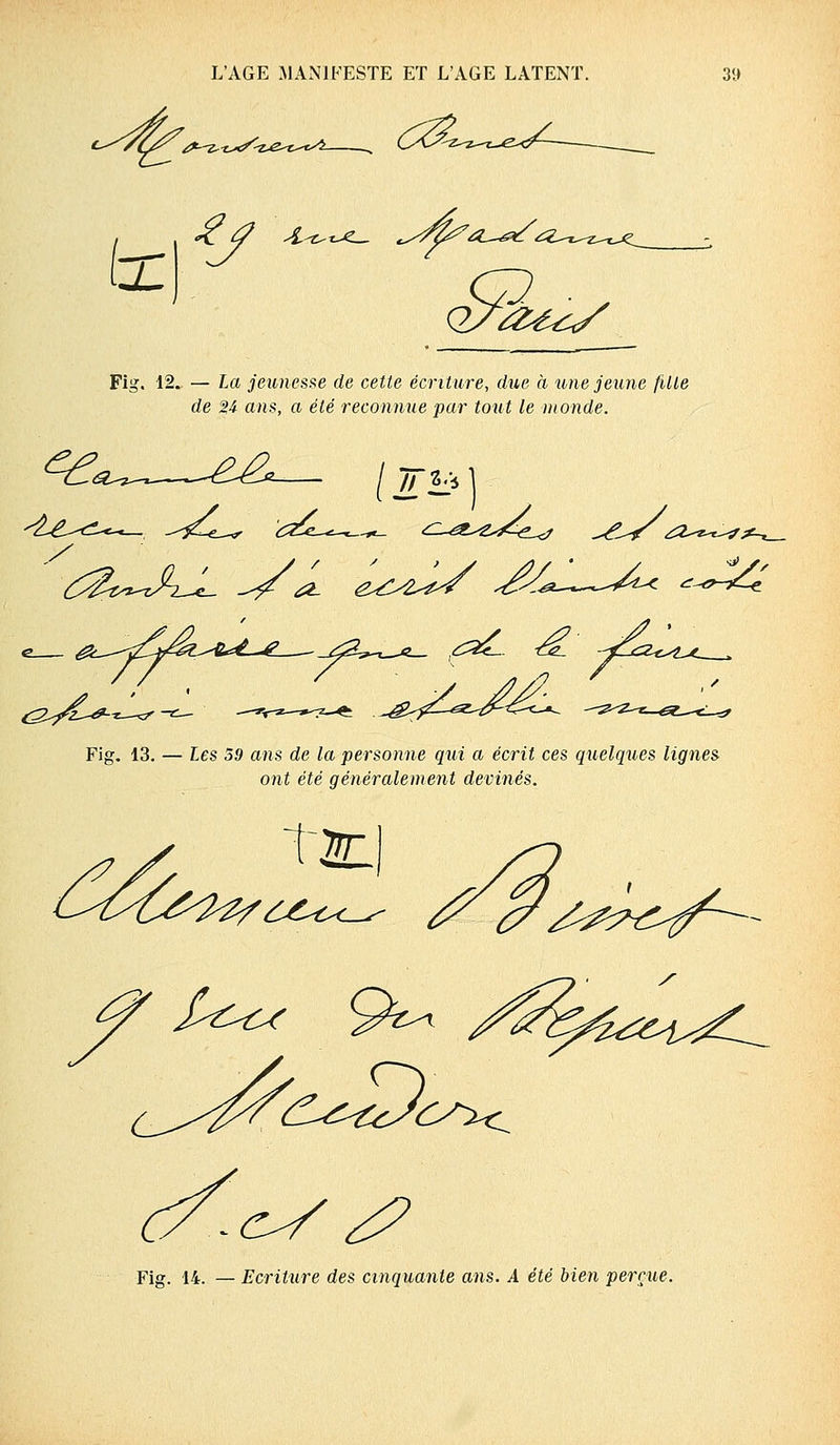 ^-Z-ï>c^Z Fig. 12. — La jeunesse de cette écriture, due a une jeune fille de %i ans, a été reconnue par tout le monde. i^^^—^^2 / TTli* ] (^/ù^-^ Fig. 13. — Les 59 ans de la personne qui a écrit ces quelques lignes ont été généralement devinés. T2C c/^ <? Fig. 14. — Ecriture des cinquante ans. A été bien perçue.