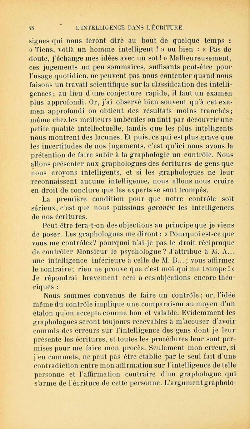 signes qui nous feront dire au bout de quelque temps : « Tiens, voilà un homme intelligent ! » ou bien : « Pas de doute, j'échange mes idées avec un sot ! » Malheureusement, ces jugements un peu sommaires, suffisants peut-être pour l'usage quotidien, ne peuvent pas nous contenter quand nous faisons un travail scientifique sur la classification des intelli- gences; au lieu d'une conjecture rapide, il faut un examen plus approfondi. Or, j'ai observé bien souvent qu'à cet exa- men approfondi on obtient des résultats moins tranchés; même chez les meilleurs imbéciles on finit par découvrir une petite qualité intellectuelle, tandis que les plus intelligents nous montrent des lacunes. Et puis, ce qui est plus grave que les incertitudes de nos jugements, c'est qu'ici nous avons la prétention de faire subir à la graphologie un contrôle. Nous allons présenter aux graphologues des écritures de gens que nous croyons intelligents, et si les graphologues ne leur reconnaissent aucune intelligence, nous allons nous croire en droit de conclure que les experts se sont trompés. La première condition pour que notre contrôle soit sérieux, c'est que nous puissions garantir les intelligences de nos écritures. Peut-être fera-t-on des objections au principe que je viens de poser. Les graphologues me diront : « Pourquoi est-ce que vous me contrôlez? pourquoi n'ai-je pas le droit réciproque de contrôler Monsieur le psychologue? J'attribue à M. A... une intelligence inférieure à celle de M. B... ; vous affirmez le contraire; rien ne prouve que c'est moi qui me trompe ! » Je répondrai bravement ceci à ces objections encore théo- riques : Nous sommes convenus de faire un contrôle ; or, l'idée même du contrôle implique une comparaison au moyen d'un étalon qu'on accepte comme bon et valable. Evidemment les graphologues seront toujours recevables à m'accuser d'avoir commis des erreurs sur l'intelligence des gens dont je leur présente les écritures, et toutes les procédures leur sont per- mises pour me faire mon procès. Seulement mon erreur, si j'en commets, ne peut pas être établie par le seul fait d'une contradiction entre mon affirmation sur l'intelligence de telle personne et l'affirmation contraire d'un graphologue qui s'arme de l'écriture de cette personne. L'argument grapholo-