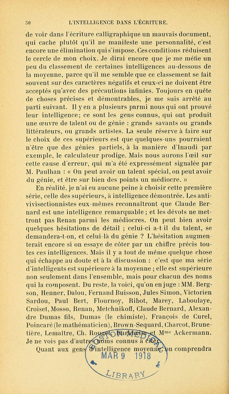 de voir dans l'écriture calligraphique un mauvais document, qui cache plutôt qu'il ne manifeste une personnalité, c'est encore une élimination qui s'impose. Ces conditions réduisent le cercle de mon choix. Je dirai encore que je me méfie un peu du classement de certaines intelligences au-dessous de la moyenne, parce qu'il me semble que ce classement se fait souvent sur des caractères négatifs et ceux-ci ne doivent être acceptés qu'avec des précautions infinies. Toujours en quête de choses précises et démontrables, je me suis arrêté au parti suivant. Il yen a plusieurs parmi nous qui ont prouvé leur intelligence; ce sont les gens connus, qui ont produit une œuvre de talent ou de génie : grands savants ou grands littérateurs, ou grands artistes. La seule réserve à faire sur le choix de ces supérieurs est que quelques-uns pourraient n'être que des génies partiels, à la manière d'Inaudi par exemple, le calculateur prodige. Mais nous aurons l'œil sur cette cause d'erreur, qui m'a été expressément signalée par M. Paulhan : « On peut avoir un talent spécial, on peut avoir du génie, et être sur bien des points un médiocre. » En réalité, je n'ai eu aucune peine à choisir cette première série, celle des supérieurs, à intelligence démontrée. Les anti- vivisectionnistes eux-mêmes reconnaîtront que Claude Ber- nard est une intelligence remarquable ; et les dévots ne met- tront pas Renan parmi les médiocres. On peut bien avoir quelques hésitations de détail ; celui-ci a-t-il du talent, se demandera-t-on, et celui-là du génie ? L'hésitation augmen- terait encore si on essaye de coter par un chiffre précis tou- tes ces intelligences. Mais il y a tout de même quelque chose qui échappe au doute et à la discussion : c'est que ma série d'intelligents est supérieure à la moyenne ; elle est supérieure non seulement dans l'ensemble, mais pour chacun des noms qui la composent. Du reste, la voici, qu'on en juge : MM. Berg- son, Henner, Dalou, Fernand Buisson, Jules Simon, Victorien Sardou, Paul Bert, Flournoy, Ribot, Marey, Laboulaye, Croiset, Mosso, Renan, Metchnikofï, Claude Bernard, Alexan- dre Dumas fils, Dumas (le chimiste), François de Curel, Poincaré (le mathématicien), Brown-Sequard, Charcot, Brune- tière, Lemaître, Ch. Rou^opinl^gî^^ Mme Ackermann. Je ne vois pas d'autr^QaxJms connus Quant aux gens/^intelligence moyenrïçfton comprendra