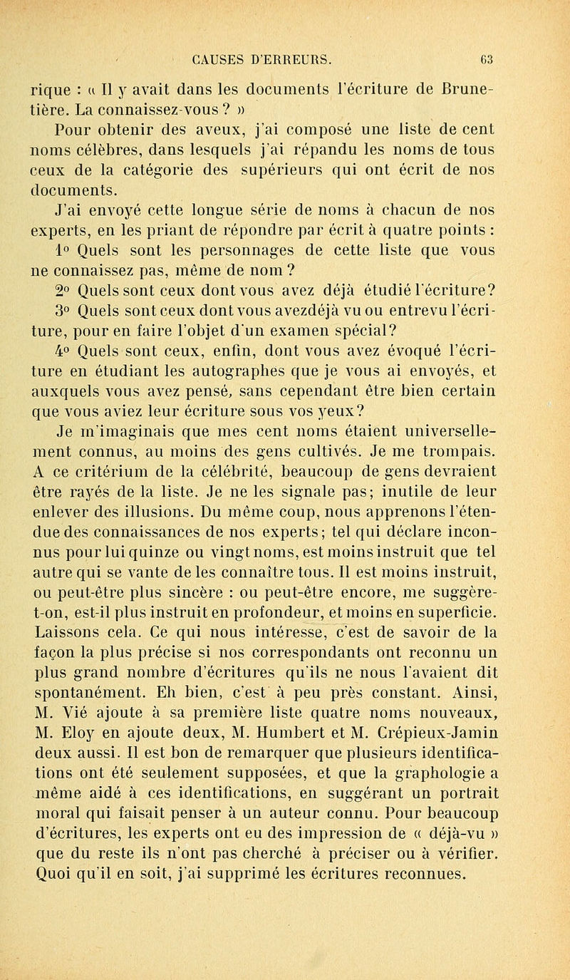 rique : u II y avait dans les documents l'écriture de Brune- tière. La connaissez-vous ? » Pour obtenir des aveux, j'ai composé une liste de cent noms célèbres, dans lesquels j'ai répandu les noms de tous ceux de la catégorie des supérieurs qui ont écrit de nos documents. J'ai envoyé cette longue série de noms à chacun de nos experts, en les priant de répondre par écrit à quatre points : 1° Quels sont les personnages de cette liste que vous ne connaissez pas, même de nom ? 2° Quels sont ceux dont vous avez déjà étudié l'écriture? 3° Quels sont ceux dont vous avezdéjà vu ou entrevu l'écri- ture, pour en faire l'objet d'un examen spécial? 4° Quels sont ceux, enfin, dont vous avez évoqué l'écri- ture en étudiant les autographes que je vous ai envoyés, et auxquels vous avez pensé, sans cependant être bien certain que vous aviez leur écriture sous vos yeux? Je m'imaginais que mes cent noms étaient universelle- ment connus, au moins des gens cultivés. Je me trompais. A ce critérium de la célébrité, beaucoup de gens devraient être rayés de la liste. Je ne les signale pas; inutile de leur enlever des illusions. Du même coup, nous apprenons l'éten- due des connaissances de nos experts; tel qui déclare incon- nus pour lui quinze ou vingt noms, est moins instruit que tel autre qui se vante de les connaître tous. Il est moins instruit, ou peut-être plus sincère : ou peut-être encore, me suggère- t-on, est-il plus instruit en profondeur, et moins en superficie. Laissons cela. Ce qui nous intéresse, c'est de savoir de la façon la plus précise si nos correspondants ont reconnu un plus grand nombre d'écritures qu'ils ne nous l'avaient dit spontanément. Eh bien, c'est à peu près constant. Ainsi, M. Vie ajoute à sa première liste quatre noms nouveaux, M. Eloy en ajoute deux, M. Humbert et M. Crépieux-Jamin deux aussi. Il est bon de remarquer que plusieurs identifica- tions ont été seulement supposées, et que la graphologie a même aidé à ces identifications, en suggérant un portrait moral qui faisait penser à un auteur connu. Pour beaucoup d'écritures, les experts ont eu des impression de « déjà-vu » que du reste ils n'ont pas cherché à préciser ou à vérifier. Quoi qu'il en soit, j'ai supprimé les écritures reconnues.