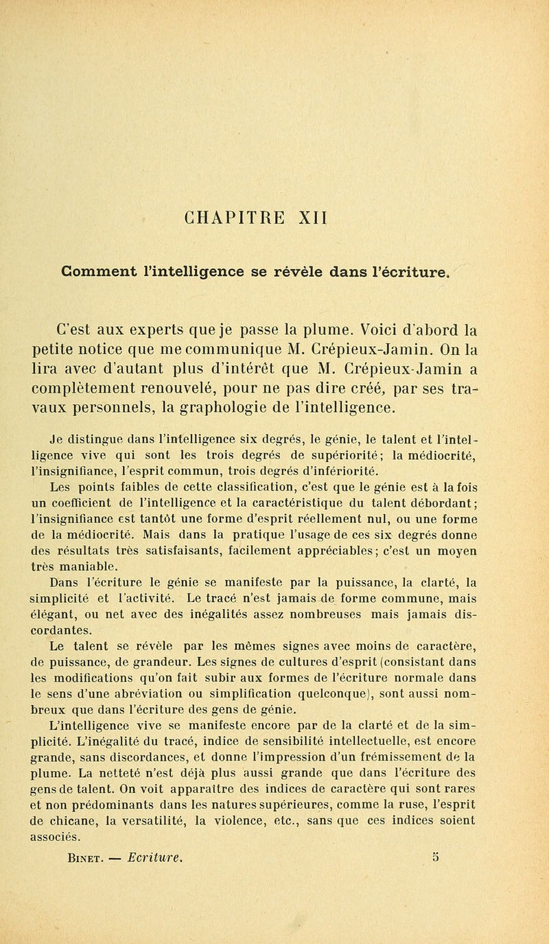 CHAPITRE XII Comment l'intelligence se révèle dans l'écriture. C'est aux experts que je passe la plume. Voici d'abord la petite notice que me communique M. Crépieux-Jamin. On la lira avec d'autant plus d'intérêt que M. Crépieux-Jamin a complètement renouvelé, pour ne pas dire créé, par ses tra- vaux personnels, la graphologie de l'intelligence. Je distingue dans l'intelligence six degrés, le génie, le talent et l'intel- ligence vive qui sont les trois degrés de supériorité; la médiocrité, l'insignifiance, l'esprit commun, trois degrés d'infériorité. Les points faibles de cette classification, c'est que le génie est à la fois un coefficient de l'intelligence et la caractéristique du talent débordant ; l'insignifiance est tantôt une forme d'esprit réellement nul, ou une forme de la médiocrité. Mais dans la pratique l'usage de ces six degrés donne des résultats très satisfaisants, facilement appréciables ; c'est un moyen très maniable. Dans l'écriture le génie se manifeste par la puissance, la clarté, la simplicité et l'activité. Le tracé n'est jamais de forme commune, mais élégant, ou net avec des inégalités assez nombreuses mais jamais dis- cordantes. Le talent se révèle par les mêmes signes avec moins de caractère, de puissance, de grandeur. Les signes de cultures d'esprit (consistant dans les modifications qu'on fait subir aux formes de l'écriture normale dans le sens d'une abréviation ou simplification quelconque), sont aussi nom- breux que dans l'écriture des gens de génie. L'intelligence vive se manifeste encore par de la clarté et de la sim- plicité. L'inégalité du tracé, indice de sensibilité intellectuelle, est encore grande, sans discordances, et donne l'impression d'un frémissement de la plume. La netteté n'est déjà plus aussi grande que dans l'écriture des gens de talent. On voit apparaître des indices de caractère qui sont rares et non prédominants dans les natures supérieures, comme la ruse, l'esprit de chicane, la versatilité, la violence, etc., sans que ces indices soient associés.