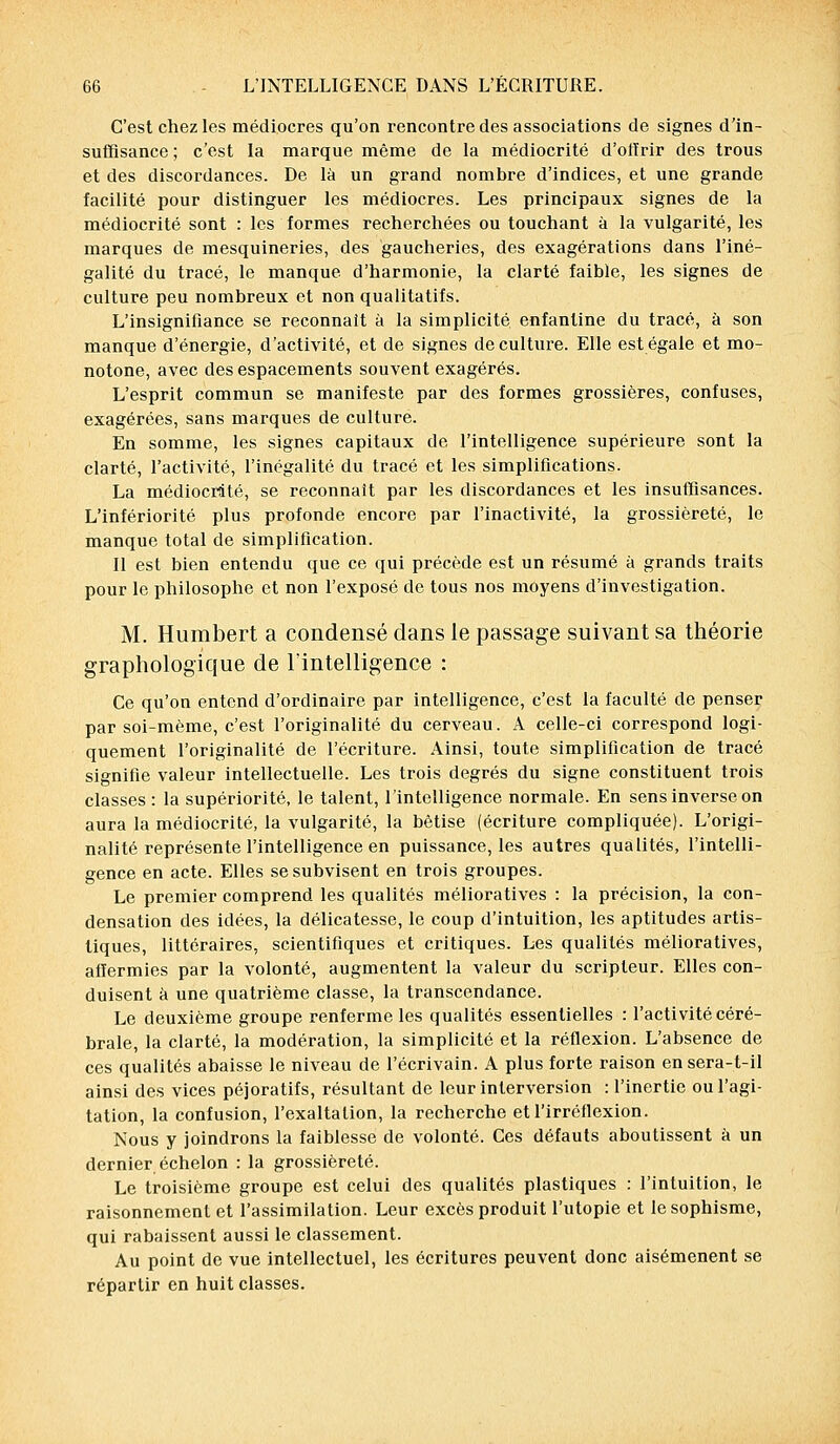 C'est chez les médiocres qu'on rencontre des associations de signes d'in- suffisance ; c'est la marque même de la médiocrité d'offrir des trous et des discordances. De là un grand nombre d'indices, et une grande facilité pour distinguer les médiocres. Les principaux signes de la médiocrité sont : les formes recherchées ou touchant à la vulgarité, les marques de mesquineries, des gaucheries, des exagérations dans l'iné- galité du tracé, le manque, d'harmonie, la clarté faible, les signes de culture peu nombreux et non qualitatifs. L'insignifiance se reconnaît à la simplicité enfantine du tracé, à son manque d'énergie, d'activité, et de signes de culture. Elle est égale et mo- notone, avec des espacements souvent exagérés. L'esprit commun se manifeste par des formes grossières, confuses, exagérées, sans marques de culture. En somme, les signes capitaux de l'intelligence supérieure sont la clarté, l'activité, l'inégalité du tracé et les simplifications. La médiocrité, se reconnaît par les discordances et les insuffisances. L'infériorité plus profonde encore par l'inactivité, la grossièreté, le manque total de simplification. Il est bien entendu que ce qui précède est un résumé à grands traits pour le philosophe et non l'exposé de tous nos moyens d'investigation. M. Humbert a condensé dans le passage suivant sa théorie graphologique de l'intelligence : Ce qu'on entend d'ordinaire par intelligence, c'est la faculté de penser par soi-même, c'est l'originalité du cerveau. A celle-ci correspond logi- quement l'originalité de l'écriture. Ainsi, toute simplification de tracé signifie valeur intellectuelle. Les trois degrés du signe constituent trois classes : la supériorité, le talent, l'intelligence normale. En sens inverse on aura la médiocrité, la vulgarité, la bêtise (écriture compliquée). L'origi- nalité représente l'intelligence en puissance, les autres qualités, l'intelli- gence en acte. Elles se subvisent en trois groupes. Le premier comprend les qualités mélioratives : la précision, la con- densation des idées, la délicatesse, le coup d'intuition, les aptitudes artis- tiques, littéraires, scientifiques et critiques. Les qualités mélioratives, affermies par la volonté, augmentent la valeur du scripteur. Elles con- duisent à une quatrième classe, la transcendance. Le deuxième groupe renferme les qualités essentielles : l'activité céré- brale, la clarté, la modération, la simplicité et la réflexion. L'absence de ces qualités abaisse le niveau de l'écrivain. A plus forte raison ensera-t-il ainsi des vices péjoratifs, résultant de leur interversion : l'inertie ou l'agi- tation, la confusion, l'exaltation, la recherche et l'irréflexion. Nous y joindrons la faiblesse de volonté. Ces défauts aboutissent à un dernier échelon : la grossièreté. Le troisième groupe est celui des qualités plastiques : l'intuition, le raisonnement et l'assimilation. Leur excès produit l'utopie et le sophisme, qui rabaissent aussi le classement. Au point de vue intellectuel, les écritures peuvent donc aisémenent se répartir en huit classes.