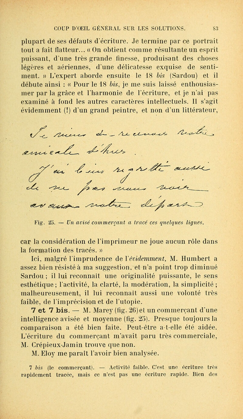 plupart de ses défauts d'écriture. Je termine par ce portrait tout a fait flatteur... « On obtient comme résultante un esprit puissant, d'une très grande finesse, produisant des choses légères et aériennes, d'une délicatesse exquise de senti- ment. » L'expert aborde ensuite le 18 bis (Sardou) et il débute ainsi : « Pour le 18 bis, je me suis laissé enthousias- mer par la grâce et l'harmonie de l'écriture, et je n'ai pas examiné à fond les autres caractères intellectuels. Il s'agit évidemment (!) d'un grand peintre, et non d'un littérateur, j&^^-c^ e Ut Fig. 25. — Un avisé commerçant a tracé ces quelques lignes. car la considération de l'imprimeur ne joue aucun rôle dans la formation des tracés. » Ici, malgré l'imprudence de Y évidemment, M. Humbert a assez bien résisté à ma suggestion, et n'a point trop diminué Sardou ; il lui reconnaît une originalité puissante, le sens esthétique ; l'activité, la clarté, la modération, la simplicité ; malheureusement, il lui reconnaît aussi une volonté très faible, de l'imprécision et de l'utopie. 7 et 7 bis. — M. Marey (fig. 26) et un commerçant d'une intelligence avisée et moyenne (fig. 25). Presque toujours la comparaison a été bien faite. Peut-être a-t-elle été aidée. L'écriture du commerçant m'avait paru très commerciale, M. Crépieux-Jamin trouve que non. M. Eloy me paraît l'avoir bien analysée. 7 bis (le commerçant). — Activité faible. C'est une écriture très rapidement tracée, mais ce n'est pas une écriture rapide. Bien des
