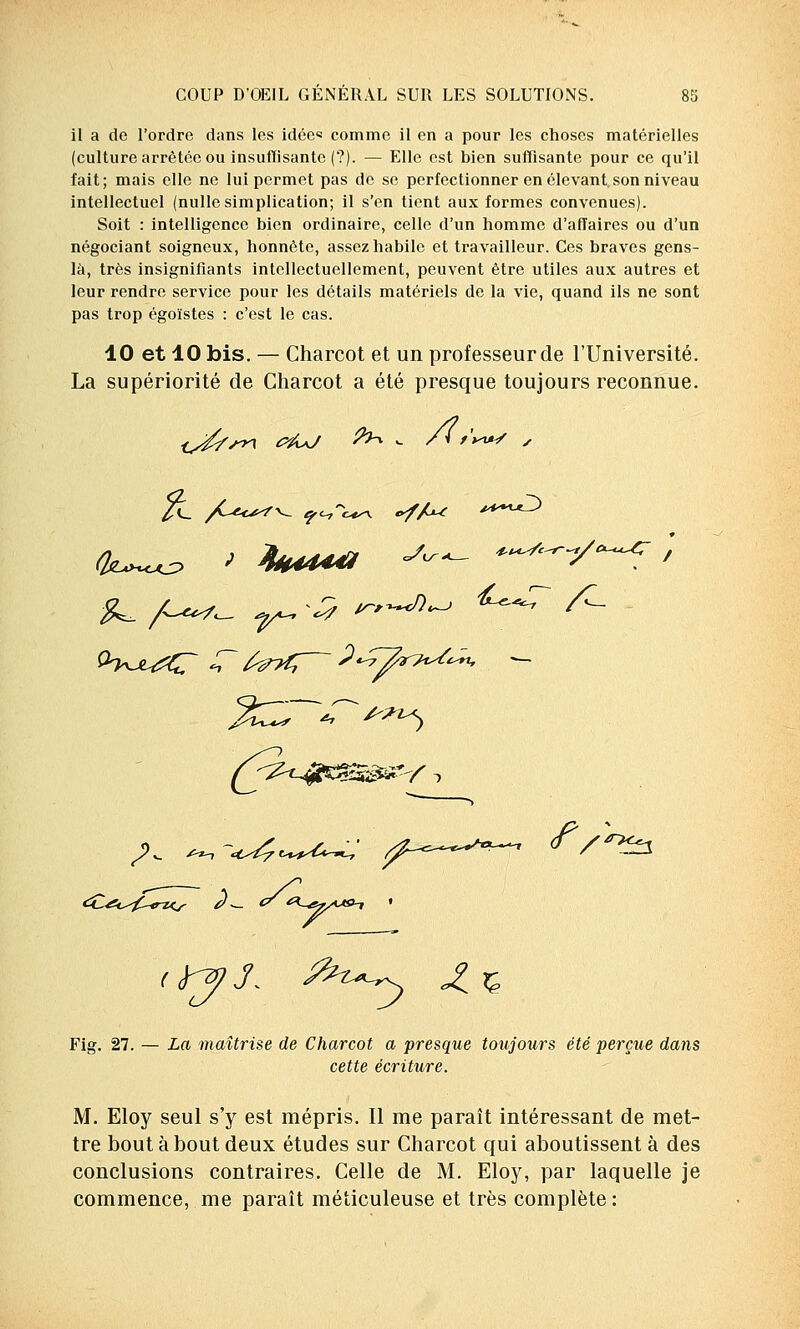 il a de l'ordre dans les idées comme il en a pour les choses matérielles (culture arrêtée ou insuffisante (?). — Elle est bien suffisante pour ce qu'il fait; mais elle ne lui permet pas de se perfectionner en élevant, son niveau intellectuel (nulle simplication; il s'en tient aux formes convenues). Soit : intelligence bien ordinaire, celle d'un homme d'affaires ou d'un négociant soigneux, honnête, assez habile et travailleur. Ces braves gens- là, très insignifiants intellectuellement, peuvent être utiles aux autres et leur rendre service pour les détails matériels de la vie, quand ils ne sont pas trop égoïstes : c'est le cas. 10 et 10 bis. — Charcot et un professeur de l'Université. La supériorité de Charcot a été presque toujours reconnue. 5'^ A^-, ccé? e-t^-^t-w-7 <fV^3 <H£i^£-€n<s — <? **• Fig. 27. — La maîtrise de Charcot a presque toujours été perçue dans cette écriture. M. Eloy seul s'y est mépris. Il me paraît intéressant de met- tre bout à bout deux études sur Charcot qui aboutissent à des conclusions contraires. Celle de M. Eloy, par laquelle je commence, me paraît méticuleuse et très complète :
