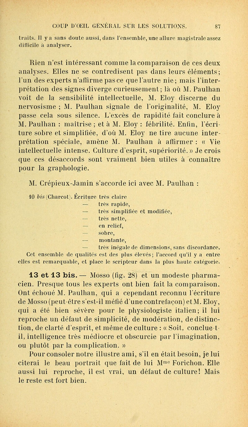 traits. Il y a sans doute aussi, dans l'ensemble, une allure magistrale assez difficile à analyser. Rien n'est intéressant comme la comparaison de ces deux analyses. Elles ne se contredisent pas dans leurs éléments ; l'un des experts n'affirme pas ce que l'autre nie; mais l'inter- prétation des signes diverge curieusement ; là où M. Paulhan voit de la sensibilité intellectuelle, M. Eloy discerne du nervosisme ; M. Paulhan signale de l'originalité, M. Eloy passe cela sous silence. L'excès de rapidité fait conclure à M. Paulhan : maîtrise ; et à M. Eloy : fébrilité. Enfin, l'écri- ture sobre et simplifiée, d'où M. Eloy ne tire aucune inter- prétation spéciale, amène M. Paulhan à affirmer : « Vie intellectuelle intense. Culture d'esprit, supériorité. » Je crois que ces désaccords sont vraiment bien utiles à connaître pour la graphologie. M. Crépieux-Jamin s'accorde ici avec M. Paulhan : 10 bis (Charcot). Ecriture très claire — très rapide, — très simplifiée et modifiée, — très nette, — en relief, — sobre, — montante, — très inégale de dimensions, sans discordance. Cet ensemble de qualités est des plus élevés; l'accord qu'il y a entre elles est remarquable, et place le scripteur dans la plus haute catégorie. 13 et 13 bis. — Mosso (fig. 28) et un modeste pharma- cien. Presque tous les experts ont bien fait la comparaison. Ont échoué M. Paulhan, qui a cependant reconnu l'écriture de Mosso (peut-être s'est-il méfié d'une contrefaçon) etM. Eloy, qui a été bien sévère pour le physiologiste italien; il lui reproche un défaut de simplicité, de modération, de distinc- tion, de clarté d'esprit, et même de culture : « Soit, conclue t il, intelligence très médiocre et obscurcie par l'imagination, ou plutôt par la complication. » Pour consoler notre illustre ami, s'il en était besoin, je lui citerai le beau portrait que fait de lui Mme Forichon. Elle aussi lui reproche, il est vrai, un défaut de culture! Mais le reste est fort bien.