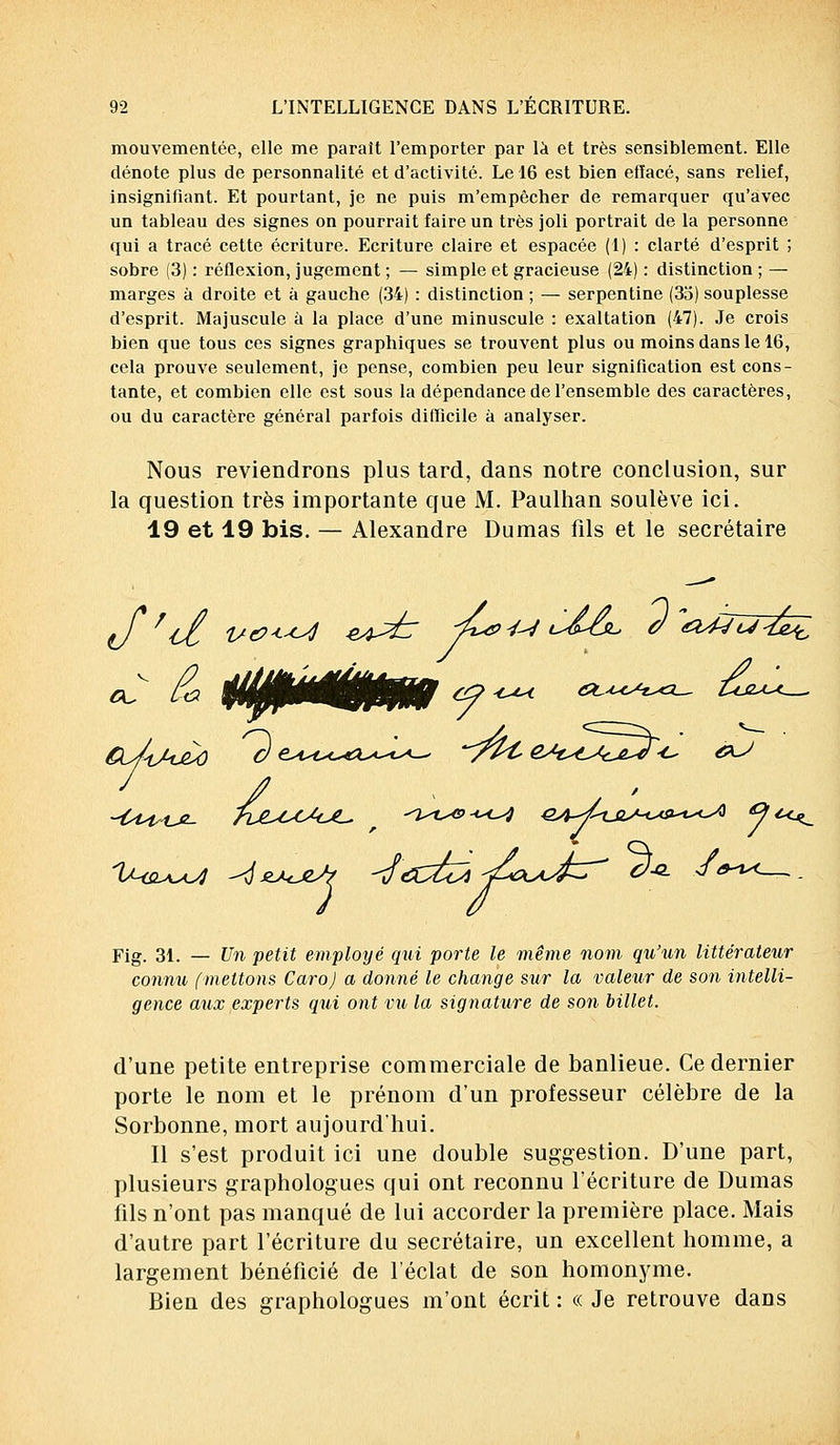 mouvementée, elle me parait l'emporter par là et très sensiblement. Elle dénote plus de personnalité et d'activité. Le 16 est bien efïacé, sans relief, insignifiant. Et pourtant, je ne puis m'empêcher de remarquer qu'avec un tableau des signes on pourrait faire un très joli portrait de la personne qui a tracé cette écriture. Ecriture claire et espacée (1) : clarté d'esprit ; sobre (3) : réflexion, jugement ; — simple et gracieuse (24) : distinction ; — marges à droite et à gauche (34) : distinction ; — serpentine (35) souplesse d'esprit. Majuscule à la place d'une minuscule : exaltation (47). Je crois bien que tous ces signes graphiques se trouvent plus ou moins dans le 16, cela prouve seulement, je pense, combien peu leur signification est cons- tante, et combien elle est sous la dépendance de l'ensemble des caractères, ou du caractère général parfois difficile à analyser. Nous reviendrons plus tard, dans notre conclusion, sur la question très importante que M. Paulhan soulève ici. 19 et 19 bis. — Alexandre Dumas fils et le secrétaire e/V l/tx-cj -eo^T -&&U t-^<j^ 0 &4JU- Fig. 31. — Un petit employé qui porte le même nom qu'un littérateur connu (mettons Caro) a donné le change sur la valeur de son intelli- gence aux experts qui ont vu la signature de son billet. d'une petite entreprise commerciale de banlieue. Ce dernier porte le nom et le prénom d'un professeur célèbre de la Sorbonne, mort aujourd'hui. Il s'est produit ici une double suggestion. D'une part, plusieurs graphologues qui ont reconnu l'écriture de Dumas fils n'ont pas manqué de lui accorder la première place. Mais d'autre part l'écriture du secrétaire, un excellent homme, a largement bénéficié de l'éclat de son homonyme. Bien des graphologues m'ont écrit : « Je retrouve dans