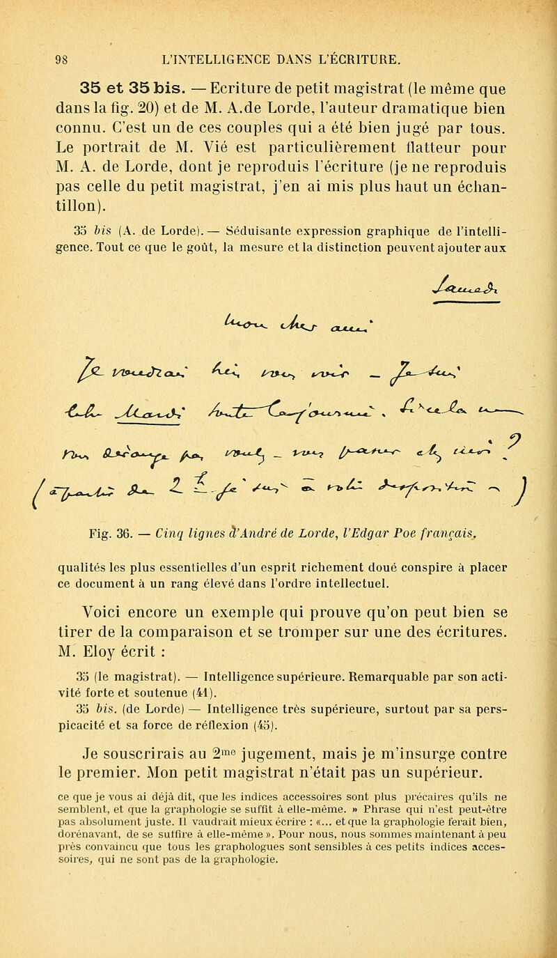 35 et 35 bis. — Ecriture de petit magistrat (le même que dans la fig. 20) et de M. A.de Lorde, l'auteur dramatique bien connu. C'est un de ces couples qui a été bien jugé par tous. Le portrait de M. Vie est particulièrement flatteur pour M. A. de Lorde, dont je reproduis l'écriture (je ne reproduis pas celle du petit magistrat, j'en ai mis plus haut un échan- tillon). 35 bis (A. de Lorde).— Séduisante expression graphique de l'intelli- gence. Tout ce que le goût, la mesure et la distinction peuvent ajouter aux *<H^ <^U^r clju^S /&- yvK*-Jï<x»S ^-*-s mx<^ i^x>^r _ r£*-~^<*^ tins* 6-**~<>*-+pL_ yfcjk, V&-^L _. *-*«-? £/-A*i-*-v- «^ i^*-*r-, ^ -f Fig. 36. — Cinq lignes à'André de Lorde, l'Edgar Poe français. qualités les plus essentielles d'un esprit richement doué conspire à placer ce document à un rang élevé dans l'ordre intellectuel. Voici encore un exemple qui prouve qu'on peut bien se tirer de la comparaison et se tromper sur une des écritures. M. Eloy écrit : 35 (le magistrat). — Intelligence supérieure. Remarquable par son acti- vité forte et soutenue (41). 35 bis. (de Lorde) — Intelligence très supérieure, surtout par sa pers- picacité et sa force de réflexion (45). Je souscrirais au 2me jugement, mais je m'insurge contre le premier. Mon petit magistrat n'était pas un supérieur. ce que je vous ai déjà dit, que les indices accessoires sont plus précaires qu'ils ne semblent, et que la graphologie se suffit à elle-même. » Phrase qui n'est peut-être pas absolument juste. Il vaudrait mieux écrire : «... et que la graphologie ferait bien, dorénavant, de se suffire à elle-même ». Pour nous, nous sommes maintenant à peu près convaincu que tous les graphologues sont sensibles à ces petits indices acces- soires, qui ne sont pas de la graphologie.