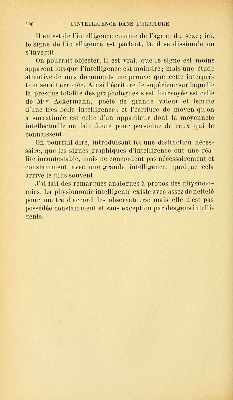 Il en est de l'intelligence comme de l'âge et du sexe; ici, le signe de l'intelligence est parlant, là, il se dissimule ou s'invertit. On pourrait objecter, il est vrai, que le signe est moins apparent lorsque l'intelligence est moindre; mais une étude attentive de mes documents me prouve que cette interpré- tion serait erronée. Ainsi l'écriture de supérieur sur laquelle la presque totalité des graphologues s'est fourvoyée est celle de Mme Ackermann, poète de grande valeur et femme d'une très belle intelligence; et l'écriture de moyen qu'on a surestimée est celle d'un appariteur dont la moyenneté intellectuelle ne fait doute pour personne de ceux qui le connaissent. On pourrait dire, introduisant ici une distinction néces- saire, que les signes graphiques d'intelligence ont une réa- lité incontestable, mais ne concordent pas nécessairement et constamment avec une grande intelligence, quoique cela arrive le plus souvent. J'ai fait des remarques analogues à propos des physiono- mies. La physionomie intelligente existe avec assez de netteté pour mettre d'accord les observateurs; mais elle n'est pas possédée constamment et sans exception par des gens intelli- gents.