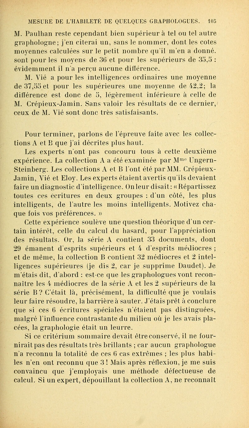 M. Paulhan reste cependant bien supérieur à tel ou tel autre graphologue; j'en citerai un, sans le nommer, dont les cotes moyennes calculées sur le petit nombre qu'il m'en a donné, sont pour les moyens de 36 et pour les supérieurs de 35,5 : évidemment il n'a perçu aucune ditïérence. M. Vie a pour les intelligences ordinaires une moyenne de 37,55 et pour les supérieures une moyenne de 42,2; la différence est donc de 5, légèrement inférieure à celle de M. Crépieux-Jamin. Sans valoir les résultats de ce dernier, ceux de M. Vie sont donc très satisfaisants. Pour terminer, parlons de l'épreuve faite avec les collec- tions A et B que j'ai décrites plus haut. Les experts n'ont pas concouru tous à cette deuxième expérience. La collection A a été examinée par Mmo Ungern- Steinberg. Les collections A et B l'ont été par MM. Crépieux- Jamin, Vie et Eloy. Les experts étaient avertis qu'ils devaient faire un diagnostic d'intelligence. On leur disait: «Répartissez toutes ces écritures en deux groupes : d'un côté, les plus intelligents, de l'autre les moins intelligents. Motivez cha- que fois vos préférences. » Cette expérience soulève une question théorique d'un cer- tain intérêt, celle du calcul du hasard, pour l'appréciation des résultats. Or, la série A contient 33 documents, dont 29 émanent d'esprits supérieurs et 4 d'esprits médiocres ; et de même, la collection B contient 32 médiocres et 2 intel- ligences supérieures (je dis 2, car je supprime Daudet). Je m'étais dit, d'abord : est-ce que les graphologues vont recon- naître les 4 médiocres de la série A et les 2 supérieurs de la série B ? C'était là, précisément, la difficulté que je voulais leur faire résoudre, la barrière à sauter. J'étais prêt à conclure que si ces 6 écritures spéciales n'étaient pas distinguées, malgré l'influence contrastante du milieu où je les avais pla- cées, la graphologie était un leurre. Si ce critérium sommaire devait être conservé, il ne four- nirait pas des résultats très brillants ; car aucun graphologue n'a reconnu la totalité de ces 6 cas extrêmes ; les plus habi- les n'en ont reconnu que 3 ! Mais après réflexion, je me suis convaincu que j'employais une méthode défectueuse de calcul. Si un expert, dépouillant la collection A, ne reconnaît