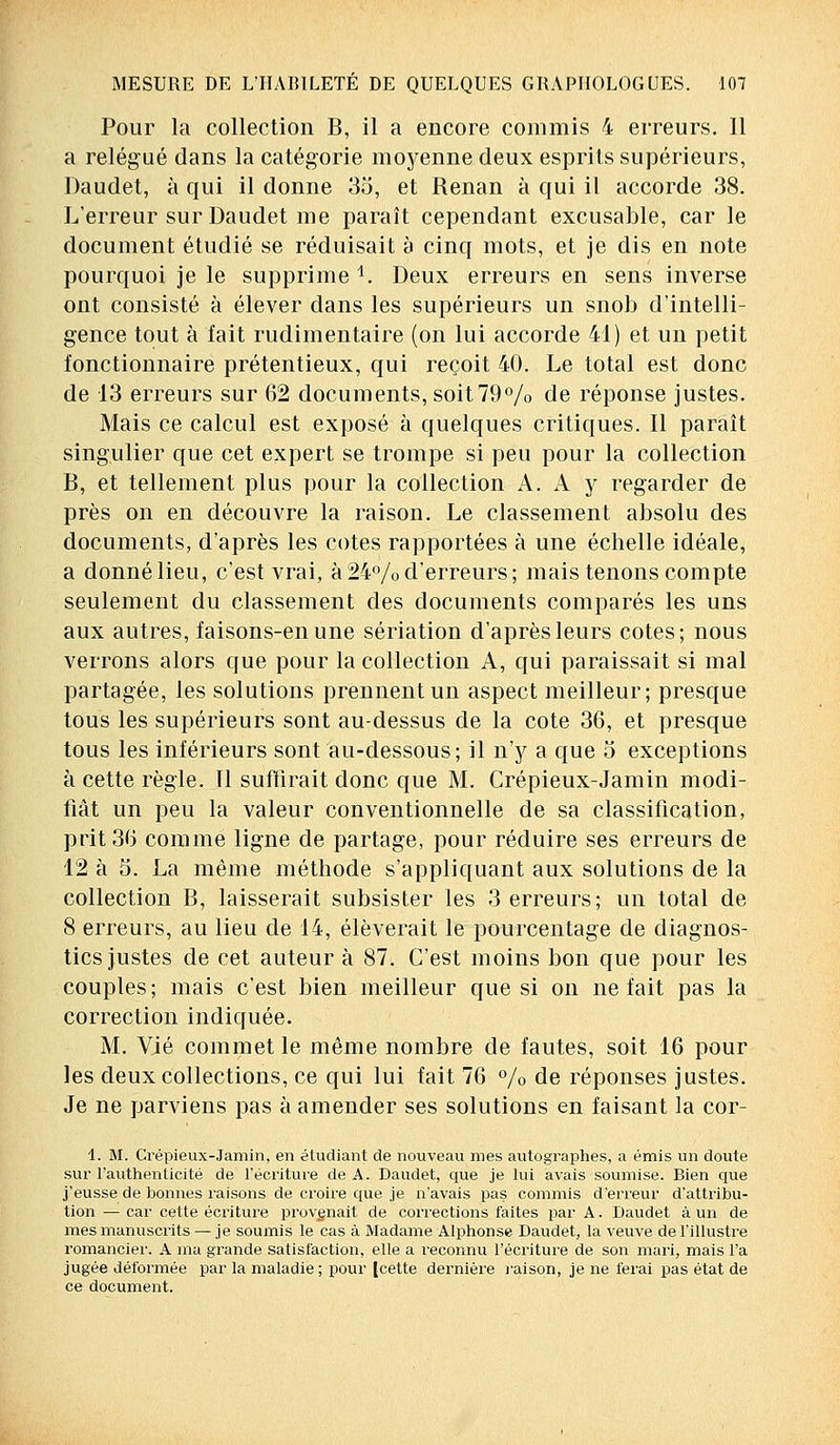 Pour la collection B, il a encore commis 4 erreurs. 11 a relégué dans la catégorie moyenne deux esprits supérieurs, Daudet, à qui il donne 35, et Renan à qui il accorde 38. L'erreur sur Daudet me paraît cependant excusable, car le document étudié se réduisait à cinq mots, et je dis en note pourquoi je le supprime 1. Deux erreurs en sens inverse ont consisté à élever dans les supérieurs un snob d'intelli- gence tout à fait rudimentaire (on lui accorde 41) et un petit fonctionnaire prétentieux, qui reçoit 40. Le total est donc de 13 erreurs sur 62 documents, soit 79% de réponse justes. Mais ce calcul est exposé à quelques critiques. Il paraît singulier que cet expert se trompe si peu pour la collection B, et tellement plus pour la collection A. A y regarder de près on en découvre la raison. Le classement absolu des documents, d'après les cotes rapportées à une échelle idéale, a donnélieu, c'est vrai, à24%d'erreurs; mais tenons compte seulement du classement des documents comparés les uns aux autres, faisons-en une sériation d'après leurs cotes; nous verrons alors que pour la collection A, qui paraissait si mal partagée, les solutions prennent un aspect meilleur; presque tous les supérieurs sont au-dessus de la cote 36, et presque tous les inférieurs sont au-dessous; il n'y a que o exceptions à cette règle. Il suffirait donc que M. Crépieux-Jamin modi- fiât un peu la valeur conventionnelle de sa classification, prit 36 comme ligne de partage, pour réduire ses erreurs de 12 à 5. La même méthode s'appliquant aux solutions de la collection B, laisserait subsister les 3 erreurs; un total de 8 erreurs, au lieu de 14, élèverait le pourcentage de diagnos- tics justes de cet auteur à 87. C'est moins bon que pour les couples; mais c'est bien meilleur que si on ne fait pas la correction indiquée. M. Vie commet le même nombre de fautes, soit 16 pour les deux collections, ce qui lui fait 76 % de réponses justes. Je ne parviens pas à amender ses solutions en faisant la cor- 1. M. Crépieux-Jamin, en étudiant de nouveau mes autographes, a émis un doute sur l'authenticité de l'écriture de A. Daudet, que je lui avais soumise. Bien que j'eusse de bonnes raisons de croire que je n'avais pas commis d'erreur d'attribu- tion — car cette écriture provenait de corrections faites par A. Daudet à un de mes manuscrits — je soumis le cas à Madame Alphonse Daudet, la veuve de l'illustre romancier. A ma grande satisfaction, elle a reconnu l'écriture de son mari, mais l'a jugée déformée par la maladie; pour [cette dernière raison, je ne ferai pas état de ce document.