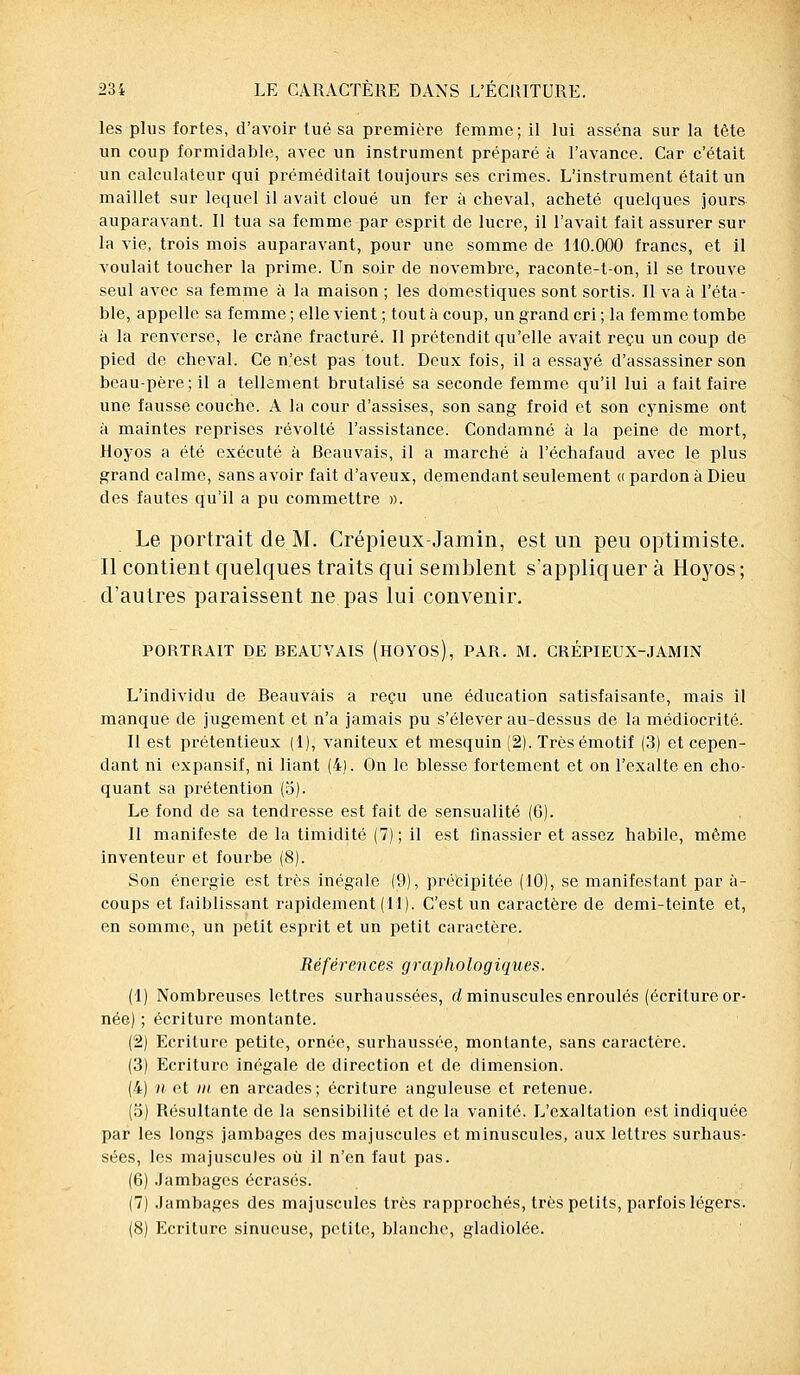 les plus fortes, d'avoir tué sa première femme; il lui asséna sur la tête un coup formidable, avec un instrument préparé à l'avance. Car c'était un calculateur qui préméditait toujours ses crimes. L'instrument était un maillet sur lequel il avait cloué un fer à cheval, acheté quelques jours auparavant. Il tua sa femme par esprit de lucre, il l'avait fait assurer sur la vie, trois mois auparavant, pour une somme de 110.000 francs, et il voulait toucher la prime. Un soir de novembre, raconte-t-on, il se trouve seul avec sa femme à la maison ; les domestiques sont sortis. Il va à l'éta- ble, appelle sa femme ; elle vient ; tout à coup, un grand cri ; la femme tombe à la renverse, le crâne fracturé. Il prétendit qu'elle avait reçu un coup de pied de cheval. Ce n'est pas tout. Deux fois, il a essayé d'assassiner son beau-père; il a tellement brutalisé sa seconde femme qu'il lui a fait faire une fausse couche. A la cour d'assises, son sang froid et son cynisme ont à maintes reprises révolté l'assistance. Condamné à la peine de mort, Hoyos a été exécuté à Beauvais, il a marché à l'échafaud avec le plus grand calme, sans avoir fait d'aveux, demendant seulement « pardon à Dieu des fautes qu'il a pu commettre ». Le portrait de M. Crépieux-Jamin, est un peu optimiste. Il contient quelques traits qui semblent s'appliquer à Hoyos; d'autres paraissent ne pas lui convenir. PORTRAIT DE BEAUVAIS (HOYOs), PAR. M. CRÉPIEUX-JAMIN L'individu de Beauvais a reçu une éducation satisfaisante, mais il manque de jugement et n'a jamais pu s'élever au-dessus de la médiocrité. Il est prétentieux (1), vaniteux et mesquin (2). Très émotif (3) et cepen- dant ni expansif, ni liant (4). On le blesse fortement et on l'exalte en cho- quant sa prétention (o). Le fond de sa tendresse est fait de sensualité (6). Il manifeste de la timidité (7) ; il est finassier et assez habile, même inventeur et fourbe (8). Son énergie est très inégale (9), précipitée (10), se manifestant par à- coups et faiblissant rapidement (11). C'est un caractère de demi-teinte et, en somme, un petit esprit et un petit caractère. Réf&ren ces grap ho logiques. (1) Nombreuses lettres surhaussées, d minuscules enroulés (écriture or- née) ; écriture montante. (2) Ecriture petite, ornée, surhaussée, montante, sans caractère. (3) Ecriture inégale de direction et de dimension. (4) a et m en arcades; écriture anguleuse et retenue. (5) Résultante de la sensibilité et de la vanité. L'exaltation est indiquée par les longs jambages des majuscules et minuscules, aux lettres surhaus- sées, les majuscules où il n'en faut pas. (6) Jambages écrasés. (7) Jambages des majuscules très rapprochés, très petits, parfois légers. (8) Ecriture sinueuse, petite, blanche, gladiolée.