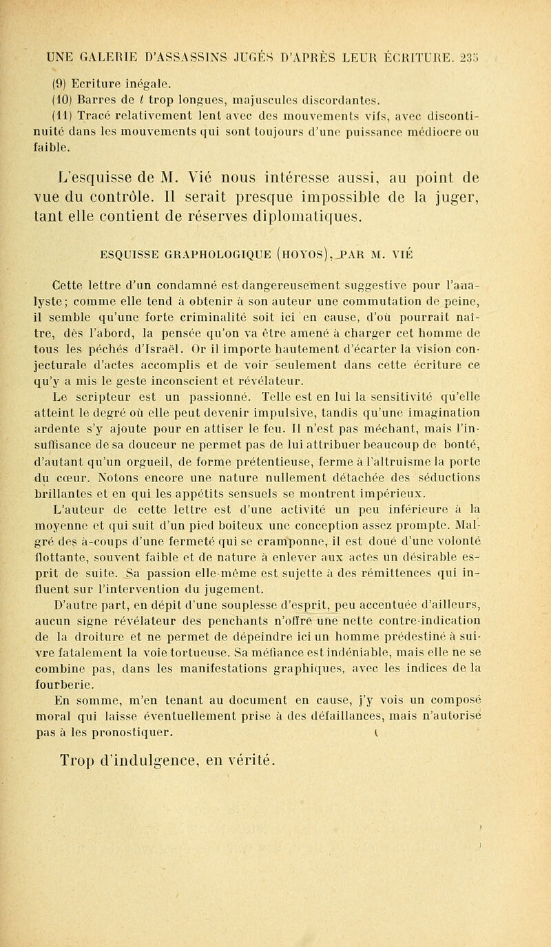 (9) Ecriture inégale. (10) Barres de / trop longues, majuscules discordantes. (11) Tracé relativement lent avec des mouvements vifs, avec disconti- nuité dans les mouvements qui sont toujours d'une puissance médiocre ou faible. L'esquisse de M. Vie nous intéresse aussi, au point de vue du contrôle. Il serait presque impossible de la juger, tant elle contient de réserves diplomatiques. ESQUISSE GRAPHOLOGIQUE (hOYOS),_PAR M. VIE Cette lettre d'un condamné est dangereusement suggestive pour l'ana- lyste; comme elle tend à obtenir à son auteur une commutation de peine, il semble qu'une forte criminalité soit ici en cause, d'où pourrait naî- tre, dès l'abord, la pensée qu'on va être amené à charger cet homme de tous les péchés d'Israël. Or il importe hautement d'écarter la vision con- jecturale d'actes accomplis et de voir seulement dans cette écriture ce qu'y a mis le geste inconscient et révélateur. Le scripteur est un passionné. Telle est en lui la sensitivité qu'elle atteint le degré où elle peut devenir impulsive, tandis qu'une imagination ardente s'y ajoute pour en attiser le feu. Il n'est pas méchant, mais l'in- suffisance de sa douceur ne permet pas de lui attribuer beaucoup de bonté, d'autant qu'un orgueil, de forme prétentieuse, ferme à l'altruisme la porte du cœur. Notons encore une nature nullement détachée des séductions brillantes et en qui les appétits sensuels se montrent impérieux. L'auteur de cette lettre est d'une activité un peu inférieure à la moyenne et qui suit d'un pied boiteux une conception assez prompte. Mal- gré des à-coups d'une fermeté qui se cramponne, il est doué d'une volonté llottante, souvent faible et de nature à enlever aux actes un désirable es- prit de suite, ^a passion elle-même est sujette à des rémittences qui in- fluent sur l'intervention du jugement. D'autre part, en dépit d'une souplesse d'esprit, peu accentuée d'ailleurs, aucun signe révélateur des penchants n'offre une nette contre-indication de la droiture et ne permet de dépeindre ici un homme prédestiné à sui- vre fatalement la voie tortueuse. Sa méfiance est indéniable, mais elle ne se combine pas, dans les manifestations graphiques, avec les indices de la fourberie. En somme, m'en tenant au document en cause, j'y vois un composé moral qui laisse éventuellement prise à des défaillances, mais n'autorise pas à les pronostiquer. I Trop d'indulgence, en vérité.