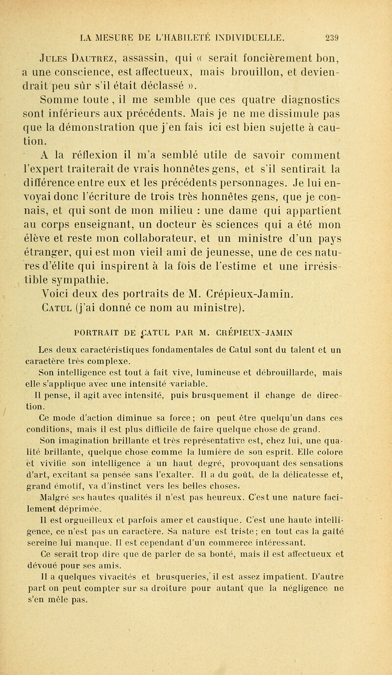 Jules Dautrez, assassin, qui « serait foncièrement bon, a une conscience, est affectueux, mais brouillon, et devien- drait peu sûr s'il était déclassé ». Somme toute, il me semble que ces quatre diagnostics sont inférieurs aux précédents. Mais je ne me dissimule pas que la démonstration que j'en fais ici est bien sujette à cau- tion. A la réflexion il m'a semblé utile de savoir comment l'expert traiterait de vrais honnêtes gens, et s'il sentirait la différence entre eux et les précédents personnages. Je lui en- voyai donc l'écriture de trois très honnêtes gens, que je con- nais, et qui sont de mon milieu : une dame qui appartient au corps enseignant, un docteur es sciences qui a été mon élève et reste mon collaborateur, et un ministre d'un pays étranger, qui est mon vieil ami de jeunesse, une de ces natu- res d'élite qui inspirent à la fois de l'estime et une irrésis- tible sympathie. Voici deux des portraits de M. Crépieux-Jamin. Catul (j'ai donné ce nom au ministre). PORTRAIT DE £ATUL PAR M. CREPIEUX-JAMIN Les deux caractéristiques fondamentales de Catul sont du talent et un caractère très complexe. Son intelligence est tout à fait vive, lumineuse et débrouillarde, mais elle s'applique avec une intensité variable. Il pense, il agit avec intensité, puis brusquement il change de direc- tion. Ce mode d'action diminue sa force ; on peut être quelqu'un dans ces conditions, mais il est plus difficile de faire quelque chose de grand. Son imagination brillante et très représentative est, chez lui, une qua- lité brillante, quelque chose comme la lumière de son esprit. Elle colore et vivifie son intelligence à un haut degré, provoquant des sensations d'art, excitant sa pensée sans l'exalter. Il a du goût, de la délicatesse et, grand émotif, va d'instinct vers les belles choses. Malgré ses hautes qualités il n'est pas heureux. C'est une nature faci- lement déprimée. Il est orgueilleux et parfois amer et caustique. C'est une haute intelli- gence, ce n'est pas un caractère. Sa nature est triste; en tout cas la gaîté sereine lui manque. Il est cependant d'un commerce intéressant. Ce serait trop dire que de parler de sa bonté, mais il est affectueux et dévoué pour ses amis. Il a quelques vivacités et brusqueries,'il est assez impatient. D'autre part on peut compter sur sa droiture pour autant que la négligence ne s'en mêle pas.